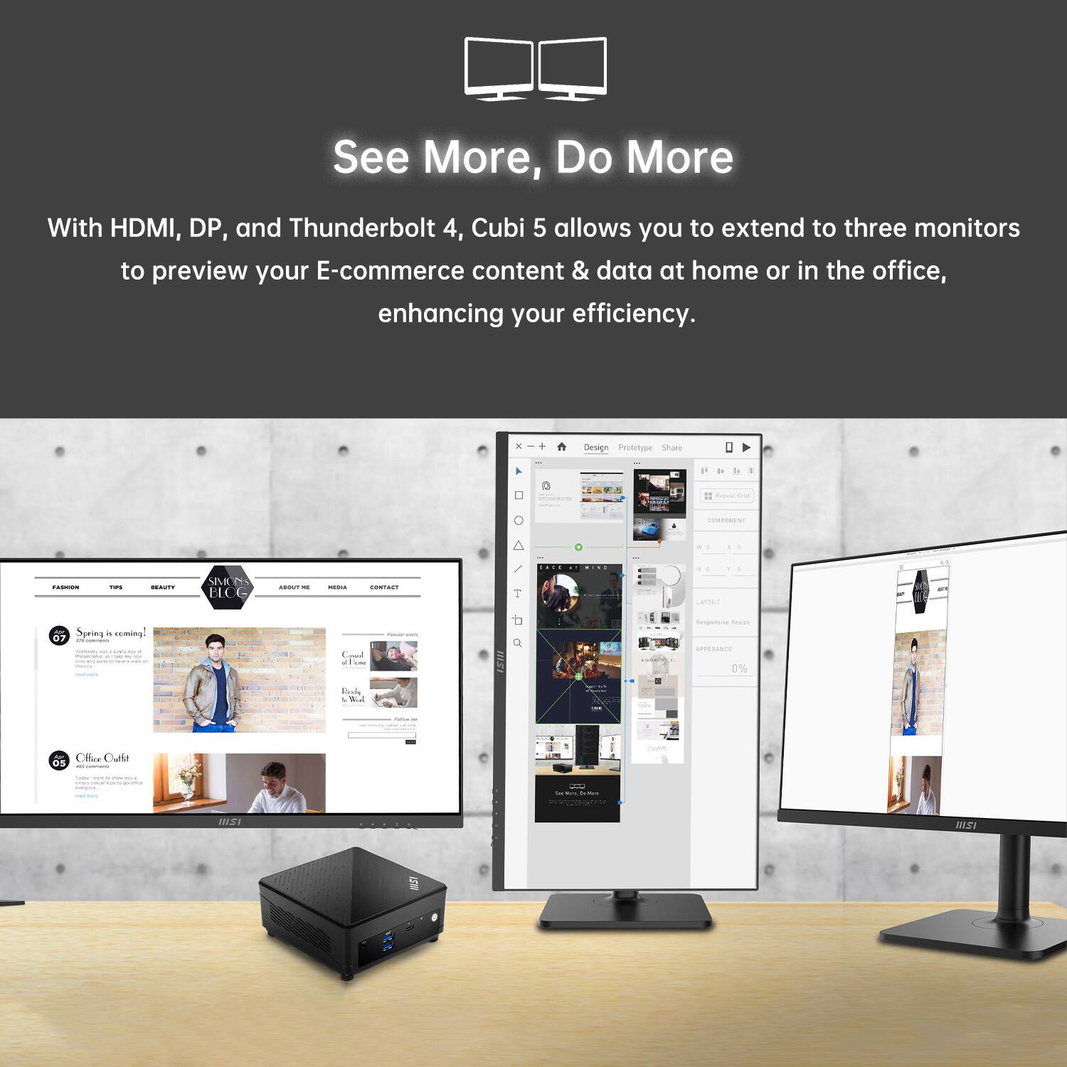 See More, Do More

With HDMI, DP, and Thunderbolt 4, Cubi 5 allows you to extend to three monitors to preview your E-commerce content & data at home or in the office, enhancing your efficiency.