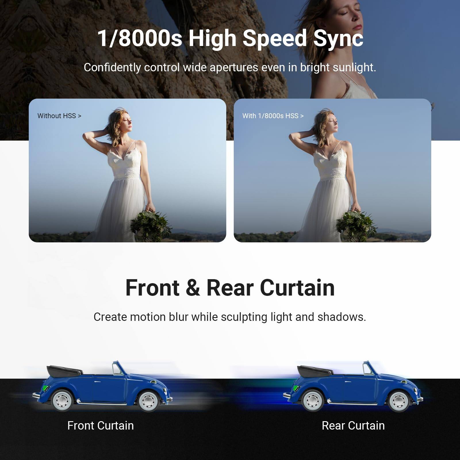 1/8000s High Speed Sync  
Confidently control wide apertures even in bright sunlight.  
Without HSS  
With 1/8000s HSS  

Front & Rear Curtain  
Create motion blur while sculpting light and shadows.  
Front Curtain  
Rear Curtain