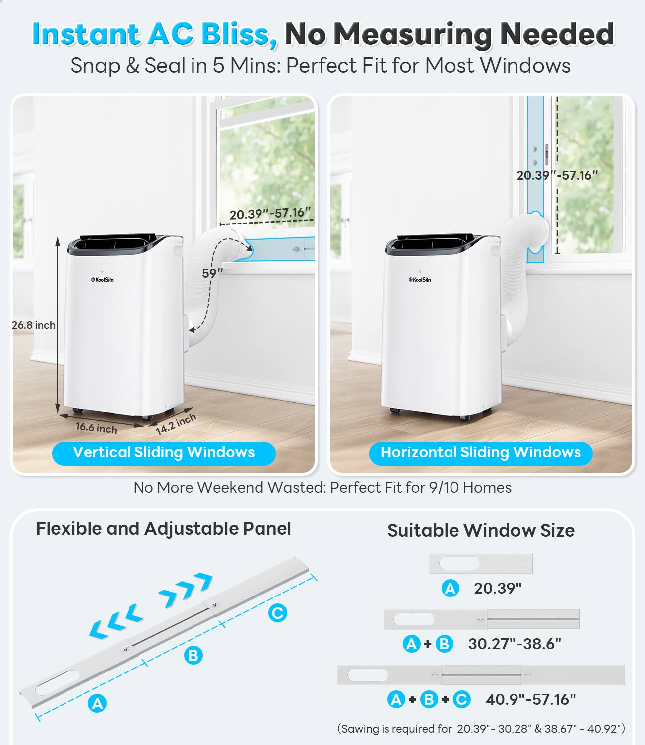 Instant AC Bliss, No Measuring Needed  
Snap & Seal in 5 Mins: Perfect Fit for Most Windows  

Vertical Sliding Windows  
26.8 inch  
16.6 inch  
14.2 inch  
59 inch  
20.39" - 57.16"  

Horizontal Sliding Windows  
20.39" - 57.16"  

No More Weekend Wasted: Perfect Fit for 9/10 Homes  

Flexible and Adjustable Panel  

Suitable Window Size  
A 20.39"  
A + B 30.27" - 38.6"  
A + B + C 40.9" - 57.16"  
(Sawing is required for 20.39" - 30.28" & 38.67" - 40.92")