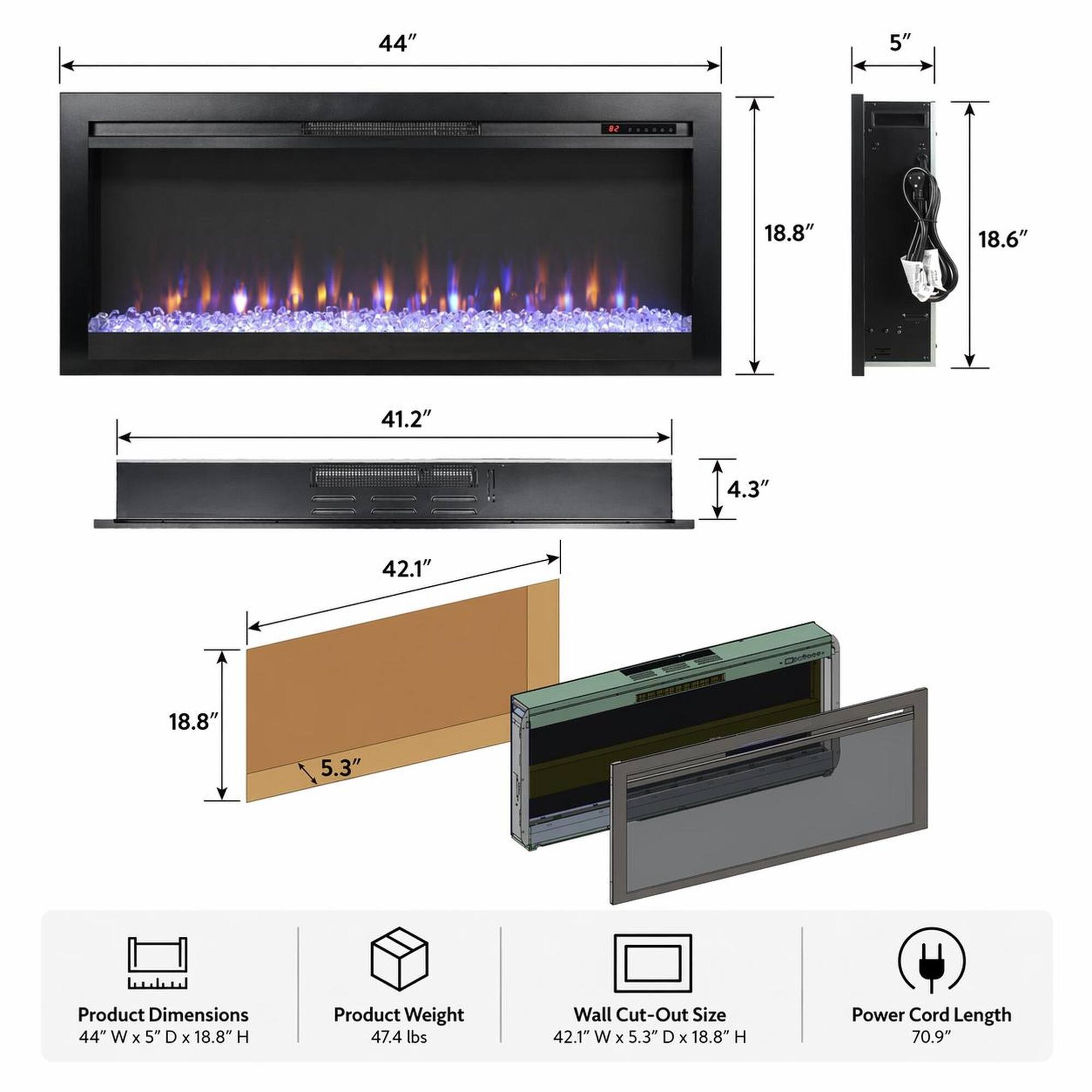 44" W x 5" D x 18.8" H  
Product Dimensions  
47.4 lbs  
Product Weight  
42.1" W x 5.3" D x 18.8" H  
Wall Cut-Out Size  
70.9"  
Power Cord Length