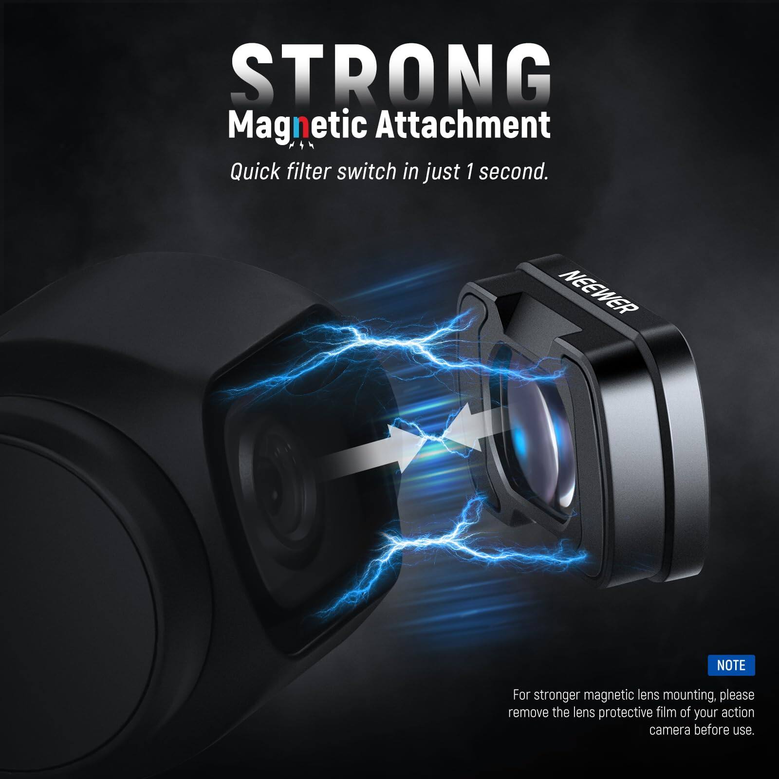 STRONG Magnetic Attachment  
Quick filter switch in just 1 second.  

NEEWER  

NOTE: For stronger magnetic lens mounting, please remove the lens protective film of your action camera before use.