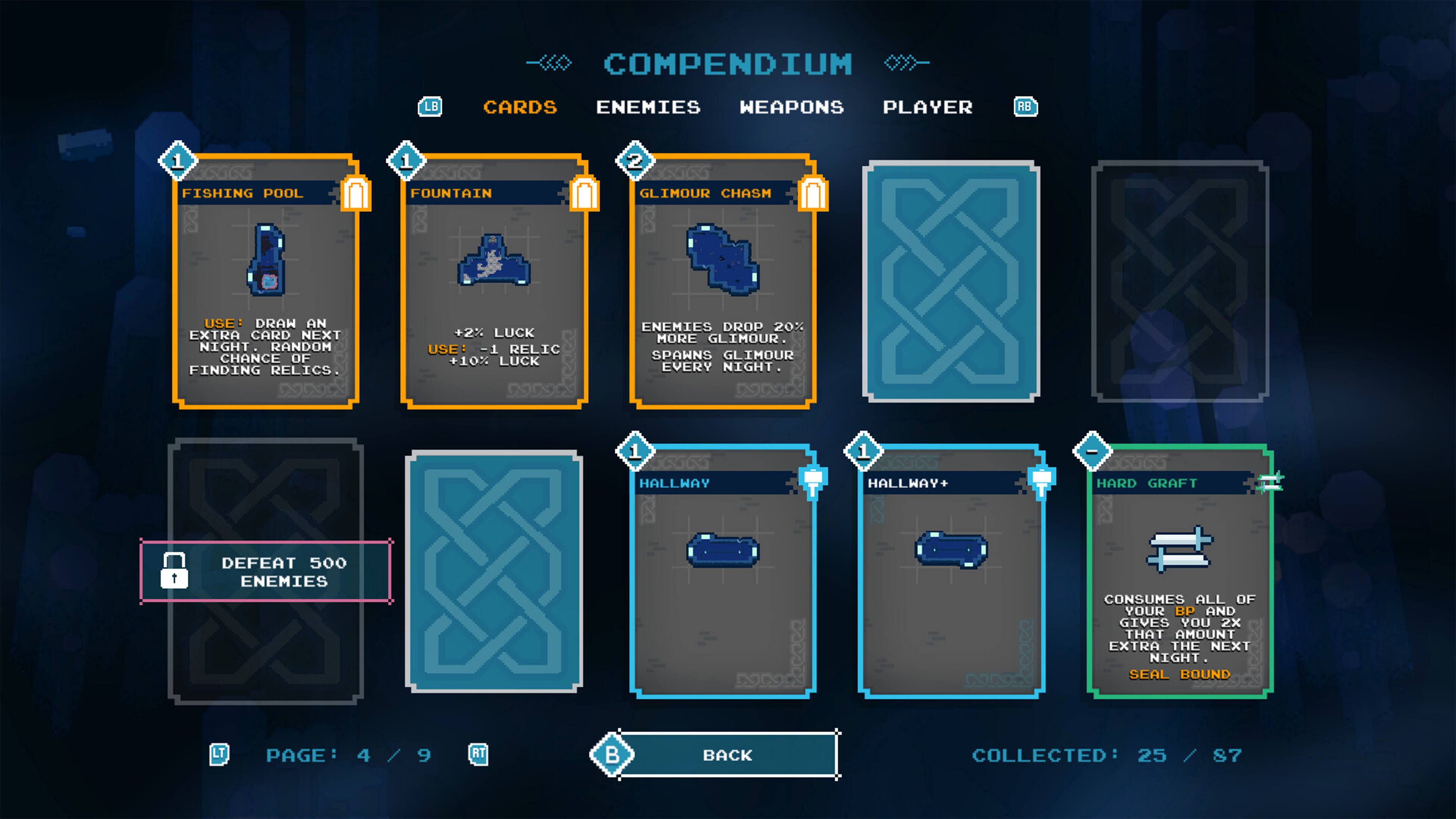 COMPENDIUM | CARDS | ENEMIES | WEAPONS | PLAYER | BACK

1 | 1 | 2 | 1 | 1 | 1

FISHING POOL | FOUNTAIN | GLIMOUR | CHASM | HALLWAY | HALLWAY+ | HARD GRAFT

USE: DRAW AN EXTRA CARD NEXT NIGHT. RANDOM CHANCE OF FINDING RELICS. | +2% LUCK | USE: -1 RELIC +10% LUCK | ENEMIES DROP 20% MORE GLIMOUR. SPAWNS GLIMOUR EVERY NIGHT. | 1 | 1 | 1

DEFEAT 500 ENEMIES | CONSUMES ALL OF YOUR BP AND GIVES YOU 2X THAT AMOUNT EXTRA THE NEXT NIGHT. SEAL BOUND

PAGE : 4 | 4/9 | 25 | 25 /87