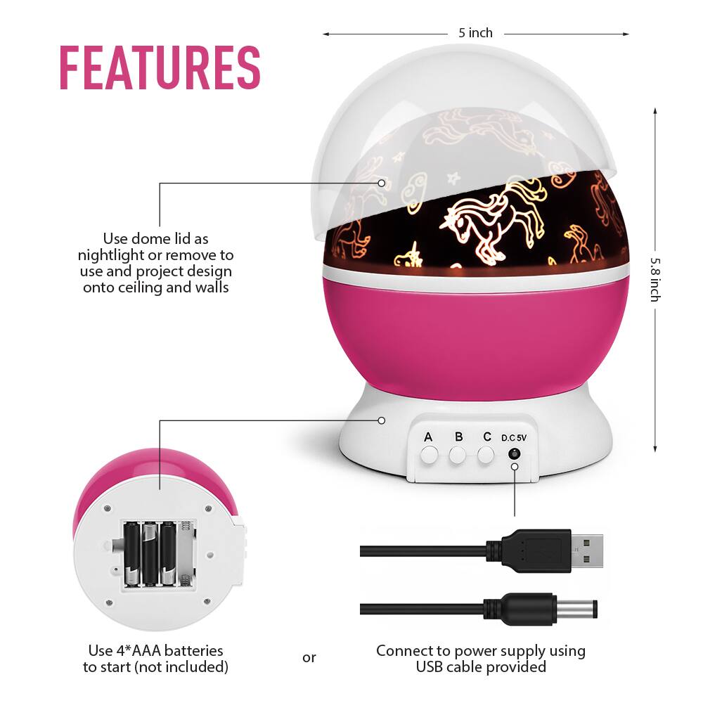 **FEATURES**

- Use dome lid as nightlight or remove to use and project design onto ceiling and walls
- 5 inch
- 5.8 inch
- Use 4*AAA batteries to start (not included)
- Connect to power supply using USB cable provided
- A B C D.C5V