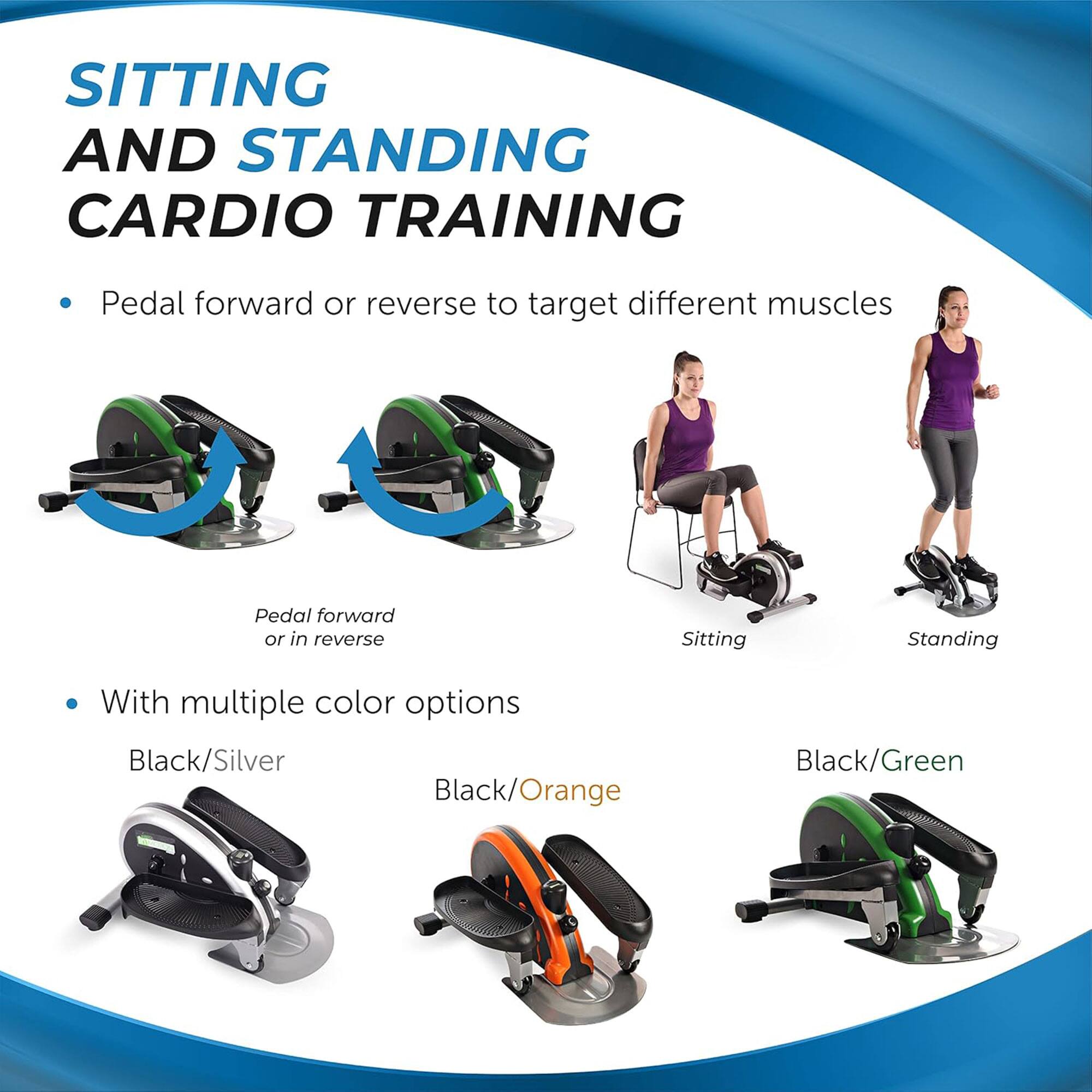SITTING AND STANDING CARDIO TRAINING

- Pedal forward or reverse to target different muscles
  - Pedal forward or in reverse
  - Sitting
  - Standing

- With multiple color options
  - Black/Silver
  - Black/Orange
  - Black/Green
