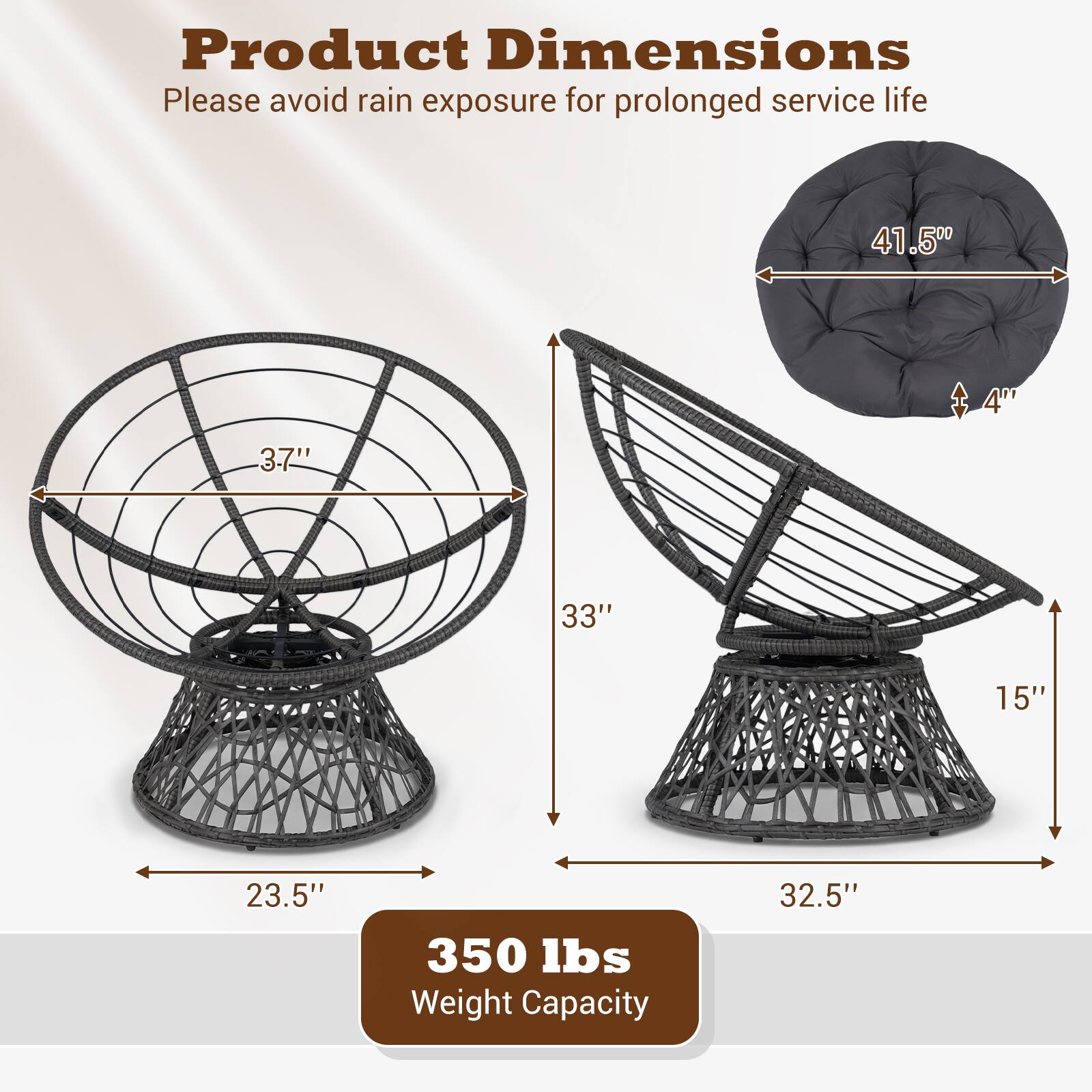 Product Dimensions  
Please avoid rain exposure for prolonged service life  

- Diameter: 41.50"  
- Height: 33"  
- Seat Height: 4"  
- Seat Depth: 3.7"  
- Base Diameter: 23.5"  
- Base Height: 15"  
- Overall Height: 32.5"  

Weight Capacity: 350 lbs
