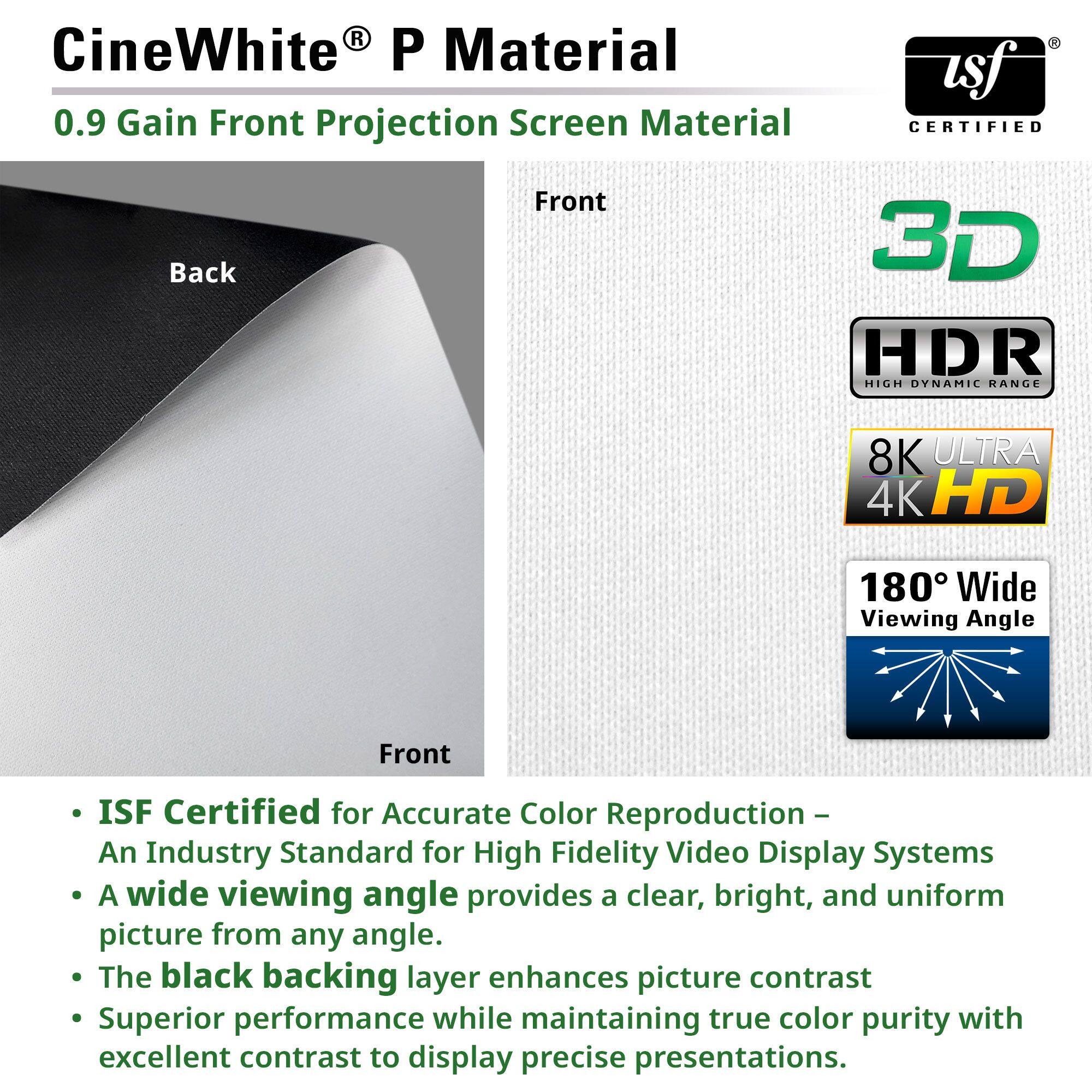 CineWhite® P Material  
0.9 Gain Front Projection Screen Material  

- ISF Certified for Accurate Color Reproduction – An Industry Standard for High Fidelity Video Display Systems  
- A wide viewing angle provides a clear, bright, and uniform picture from any angle.  
- The black backing layer enhances picture contrast  
- Superior performance while maintaining true color purity with excellent contrast to display precise presentations.  

3D  
HDR  
8K ULTRA 4K HD  
180° Wide Viewing Angle  

Back  
Front  

ISF CERTIFIED