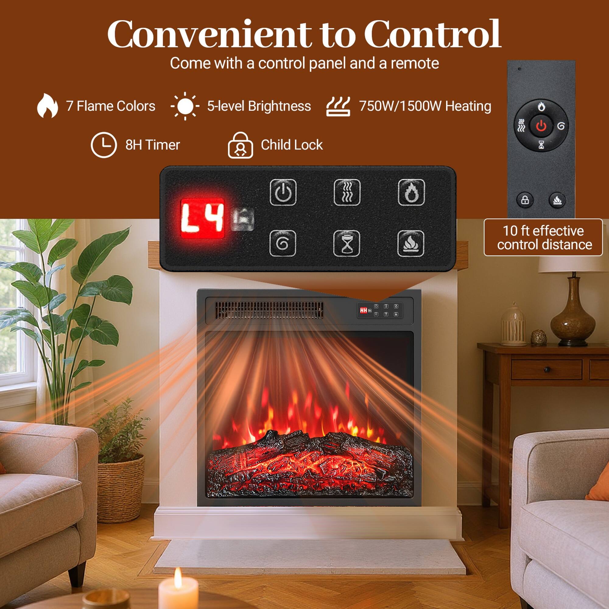 Convenient to Control  
Come with a control panel and a remote  

7 Flame Colors  
8H Timer  
5-level Brightness  
Child Lock  
750W/1500W Heating  

10 ft effective control distance