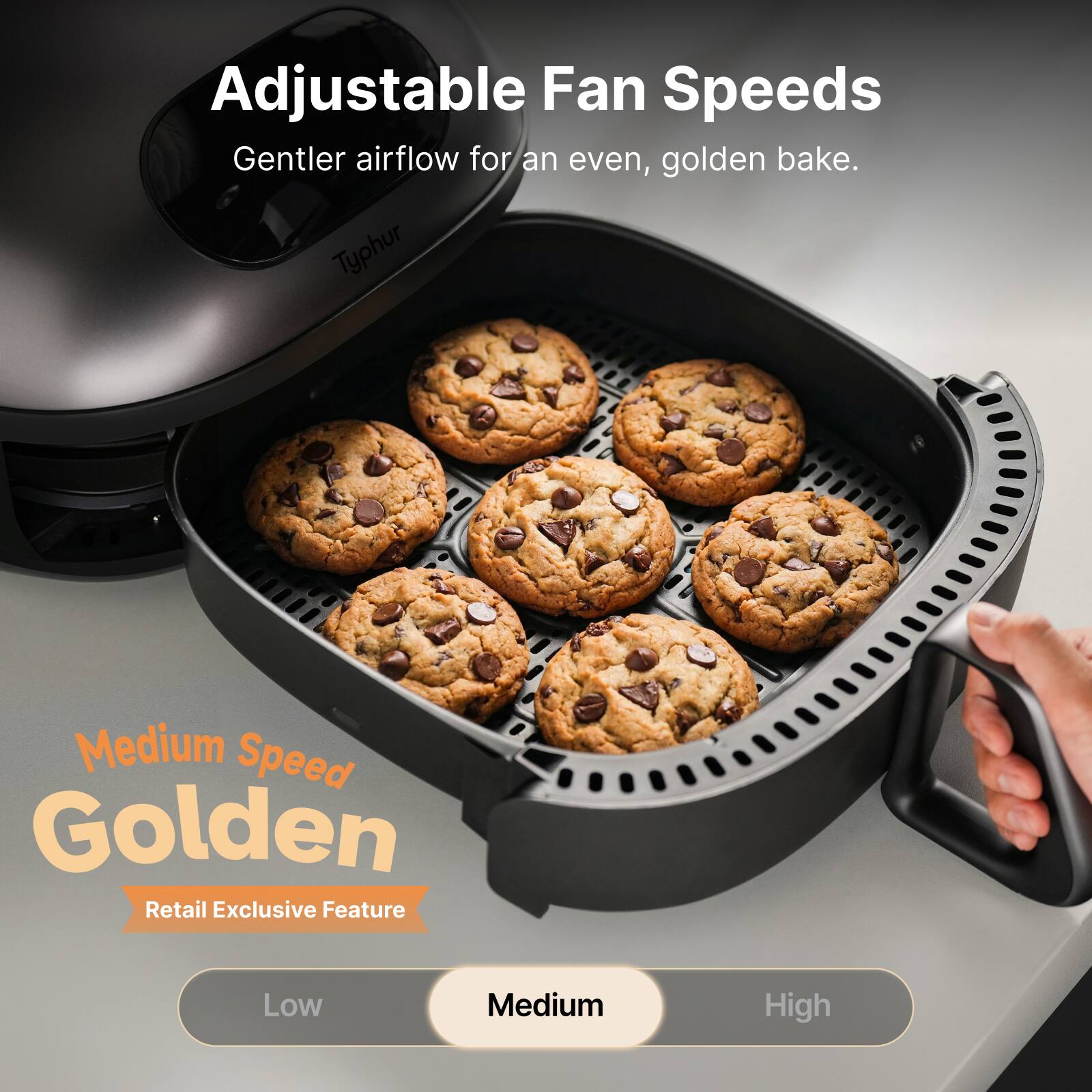 Adjustable Fan Speeds  
Gentler airflow for an even, golden bake.  

Typhur  

Medium Speed Golden  
Retail Exclusive Feature  

Low  Medium  High