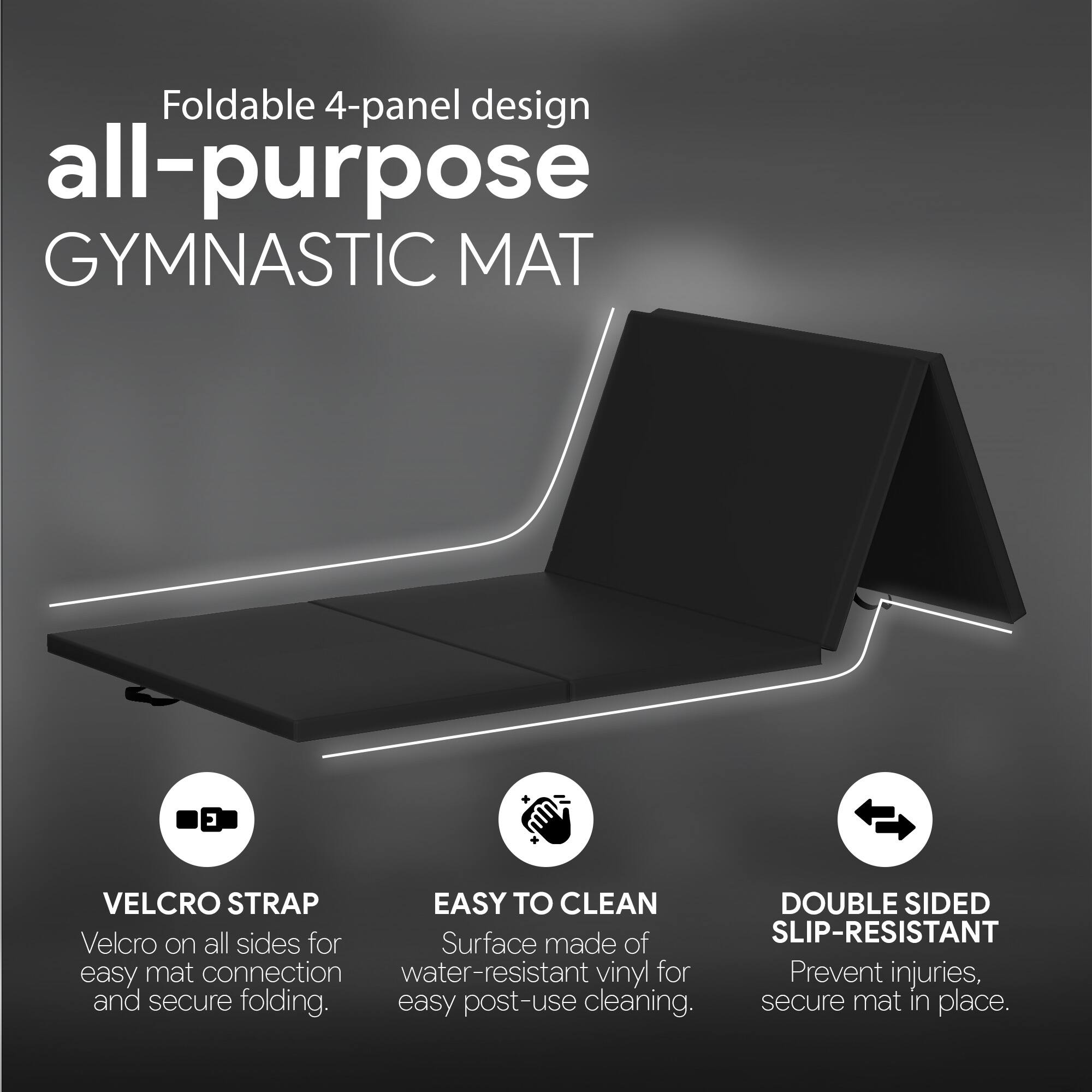 Foldable 4-panel design all-purpose GYMNASTIC MAT

- VELCRO STRAP: Velcro on all sides for easy mat connection and secure folding.
- EASY TO CLEAN: Surface made of water-resistant vinyl for easy post-use cleaning.
- DOUBLE SIDED SLIP-RESISTANT: Prevent injuries, secure mat in place.