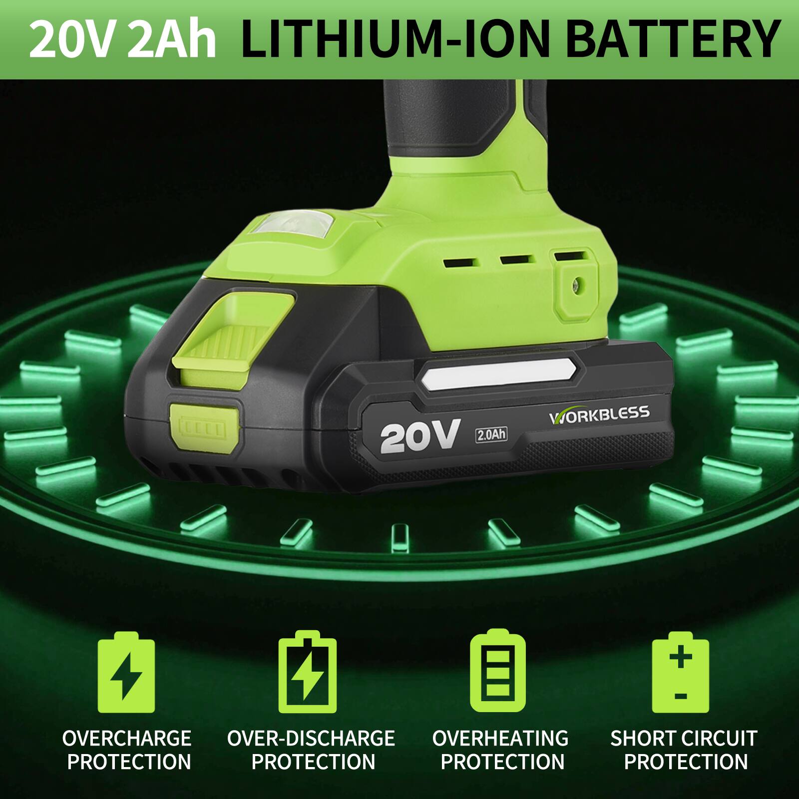 20V 2Ah LITHIUM-ION BATTERY

20V 2.0Ah

WORKLESS

OVERCHARGE PROTECTION
OVER-DISCHARGE PROTECTION
OVERHEATING PROTECTION
SHORT CIRCUIT PROTECTION