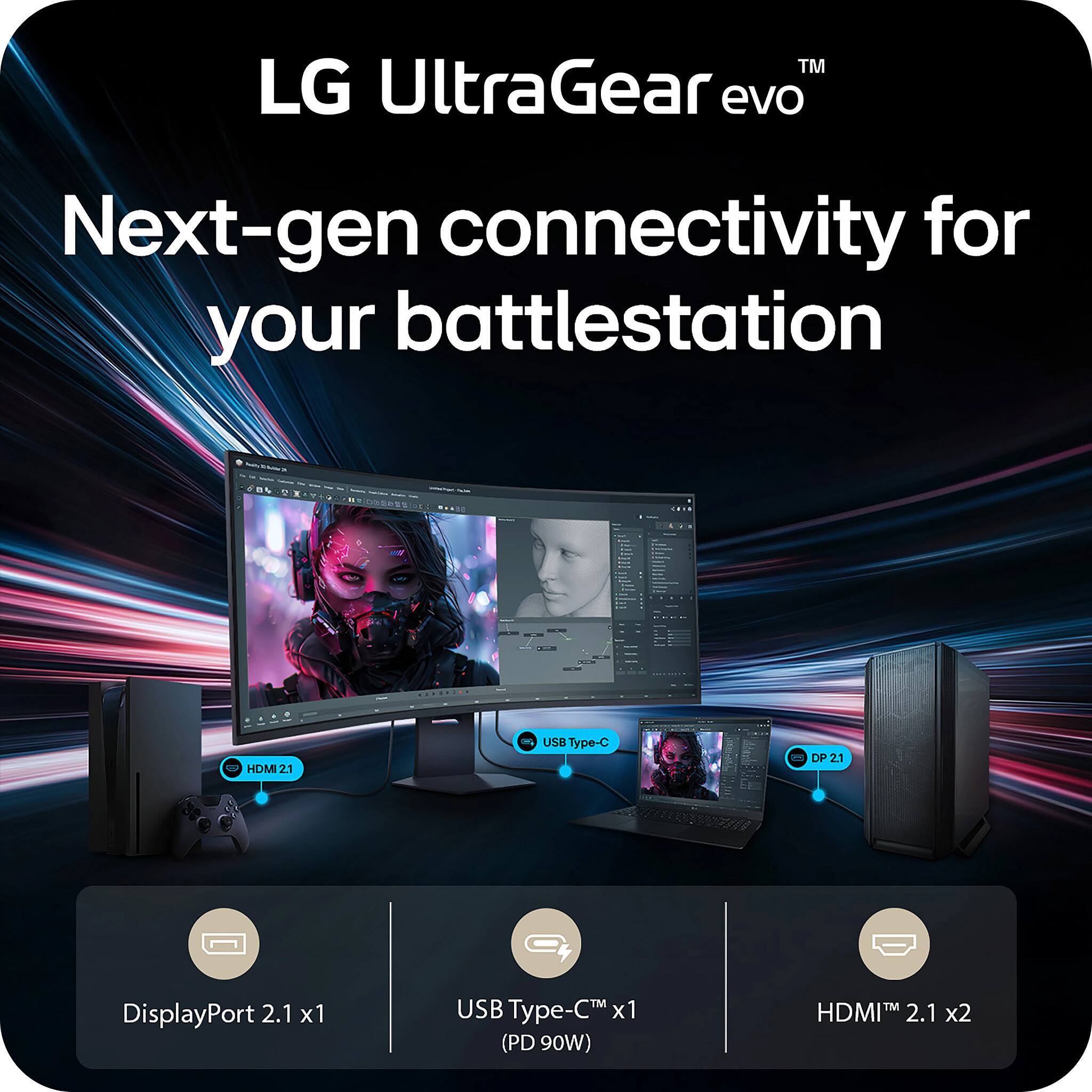 LG UltraGear evo  
Next-gen connectivity for your battlestation  

- HDMI 2.1 x2  
- DisplayPort 2.1 x1  
- USB Type-C x1 (PD 90W)