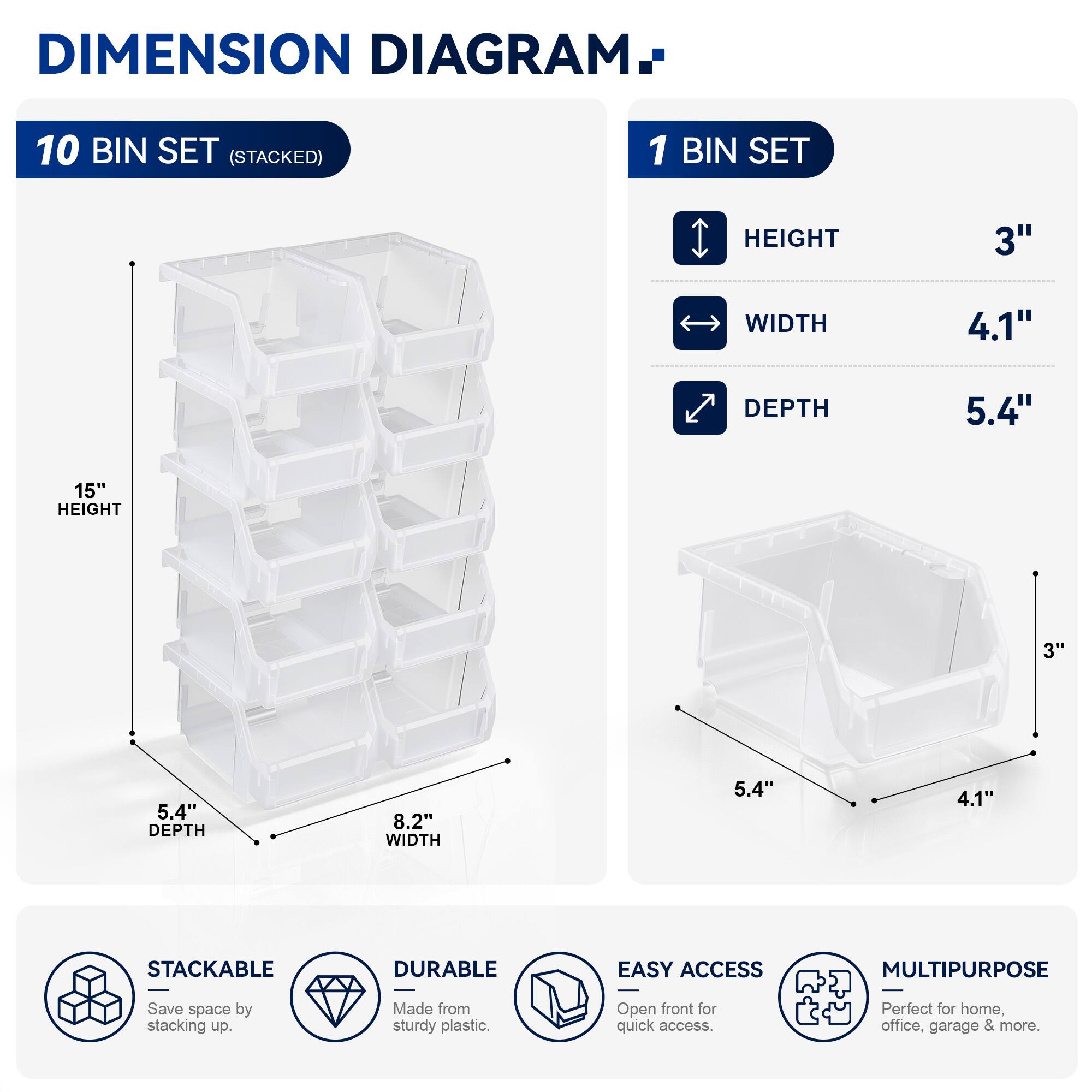 DIMENSION DIAGRAM

10 BIN SET (STACKED)
- HEIGHT: 15"
- WIDTH: 8.2"
- DEPTH: 5.4"

1 BIN SET
- HEIGHT: 3"
- WIDTH: 4.1"
- DEPTH: 5.4"

STACKABLE
DURABLE
EASY ACCESS
MULTIPURPOSE

Save space by stacking up. Made from sturdy plastic. Open front for quick access. Perfect for home, office, garage & more.