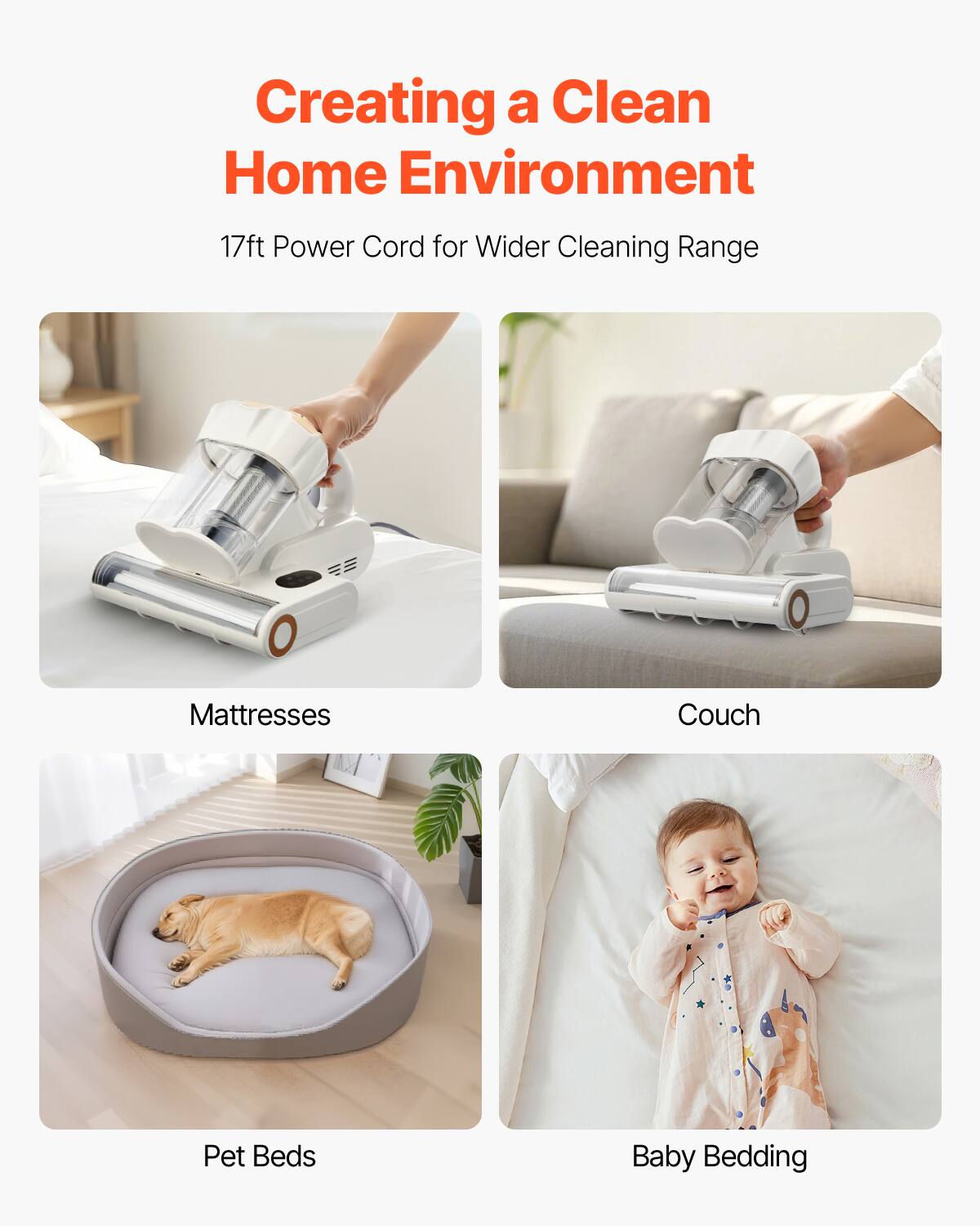 Creating a Clean Home Environment  
17ft Power Cord for Wider Cleaning Range  
- Mattresses  
- Couch  
- Pet Beds  
- Baby Bedding