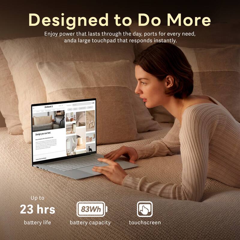 Designed to Do More

Enjoy power that lasts through the day, ports for every need, and a large touchpad that responds instantly.

Zenbook 14 can feel Design you

Up to 23 hrs battery life

83Wh battery capacity

touchscreen