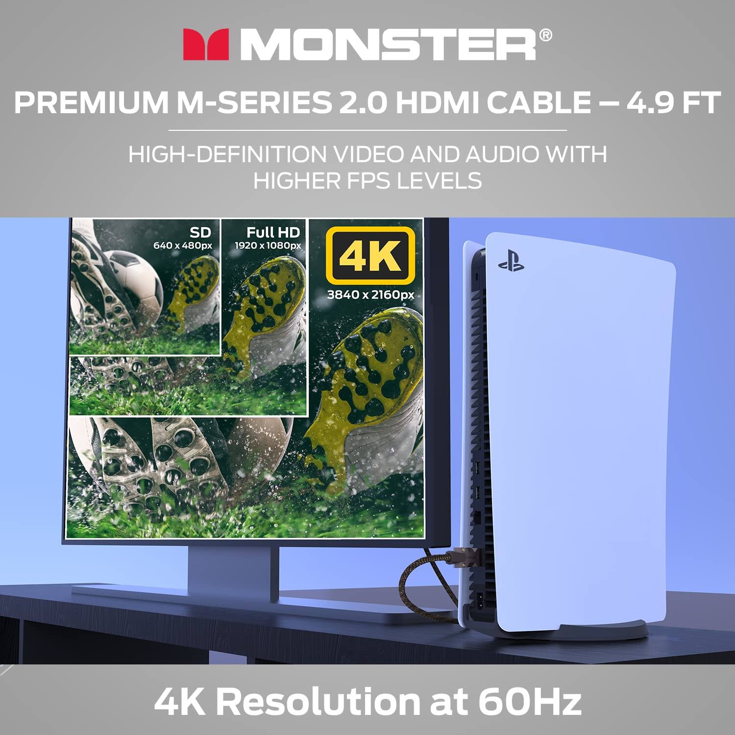 MONSTER PREMIUM M-SERIES 2.0 HDMI CABLE - 4.9 FT  
HIGH-DEFINITION VIDEO AND AUDIO WITH HIGHER FPS LEVELS  
SD 640 x 480px  
Full HD 1920 x 1080px  
4K 3840 x 2160px  
4K Resolution at 60Hz
