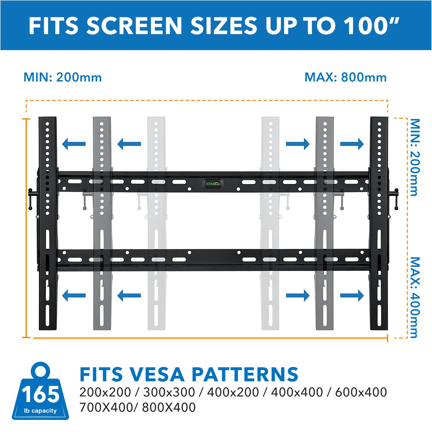 FITS SCREEN SIZES UP TO 100"  
MIN: 200mm  
MAX: 800mm  

FITS VESA PATTERNS  
200x200 / 300x300 / 400x200 / 400x400 / 600x400  
700X400 / 800X400  

165 lb capacity