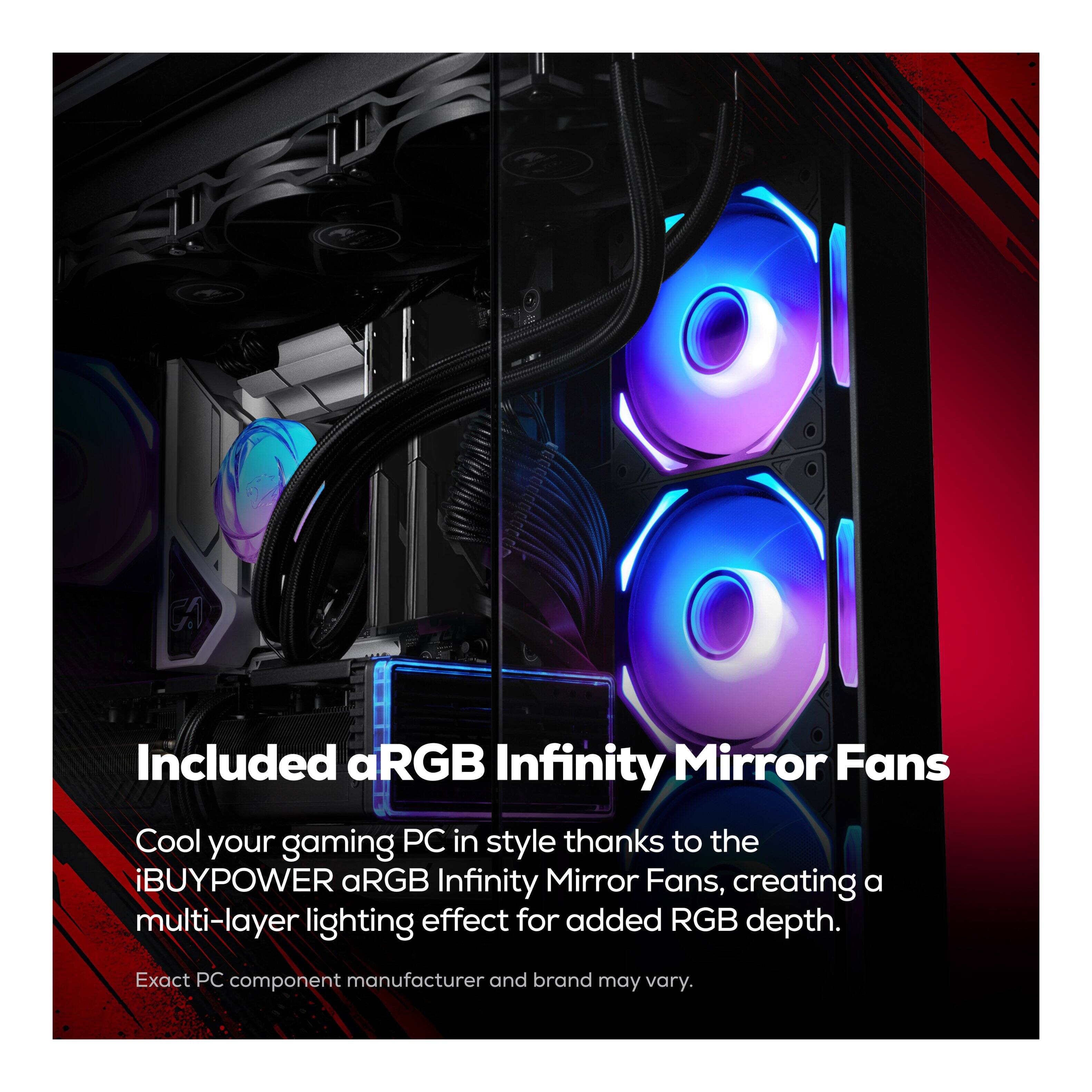 Included aRGB Infinity Mirror Fans

Cool your gaming PC in style thanks to the iBUYPOWER aRGB Infinity Mirror Fans, creating a multi-layer lighting effect for added RGB depth. Exact PC component manufacturer and brand may vary.