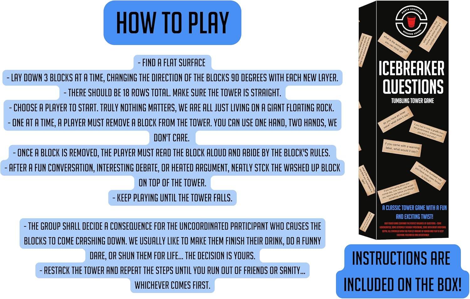 HOW TO PLAY

FIND A FLAT SURFACE
ICEBREAKER
LAY DOWN BLOCKS AT A TIME, CHANGING THE DIRECTION OF THE BLOCKS 90 DEGREES WITH EACH NEW LAYER.
THERE SHOULD BE 18 ROWS TOTAL. MAKE SURE THE TOWER IS STRAIGHT.
QUESTIONS
TUMBLING TOWER GAME
CHOOSE PLAYER TO START. TRULY NOTHING MATTERS, WE ARE ALL JUST LIVING ON A GIANT FLOATING ROCK.
ONE AT A TIME, A PLAYER MUST REMOVE A BLOCK FROM THE TOWER. YOU CAN USE ONE HAND, TWO HANDS, WE DON'T CARE.
warning
ONCE A BLOCK IS REMOVED, THE PLAYER MUST READ THE BLOCK ALOUD AND ABIDE BY THE BLOCK'S RULES.
AFTER A FUN CONVERSATION, INTERESTING DEBATE, OR HEATED ARGUMENT, NEATLY STCK THE WASHED UP BLOCK ON TOP OF THE TOWER.
KEEP PLAYING UNTIL THE TOWER FALLS.
CLASSIC TOWER GAME WITH FUN AND EXCITING TWIST!
THE GROUP SHALL DECIDE CONSEQUENCE FOR THE UNCOORDINATED PARTICIPANT WHO CAUSES THE BLOCKS TO COME CRASHING DOWN. WE USUALLY LIKE TO MAKE THEM FINISH THEIR DRINK, DO A FUNNY DARE, OR SHUN THEM FOR LIFE.