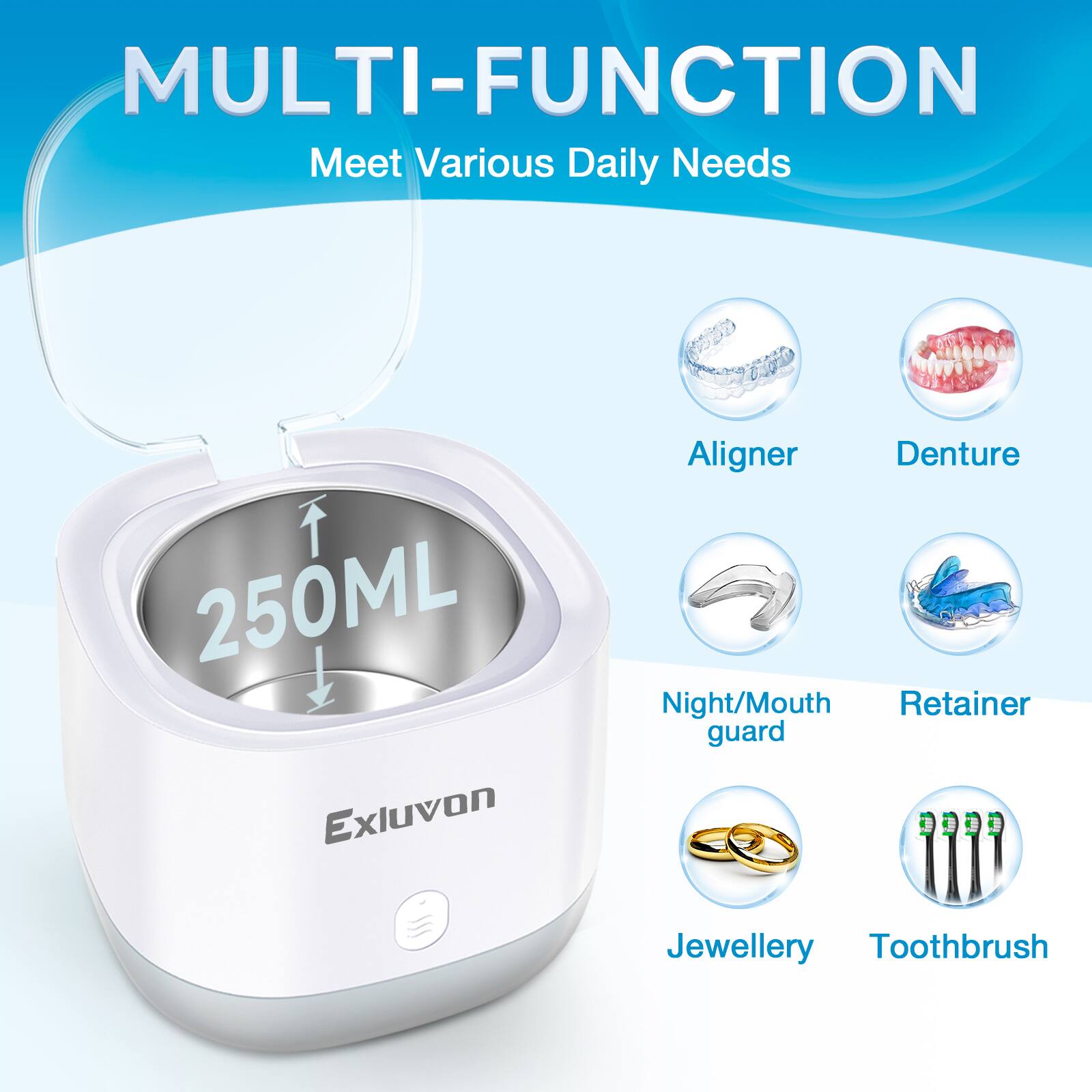 MULTI-FUNCTION  
Meet Various Daily Needs  

250ML  

Exluvon  

Aligner  
Denture  
Night/Mouth guard  
Retainer  
Jewellery  
Toothbrush