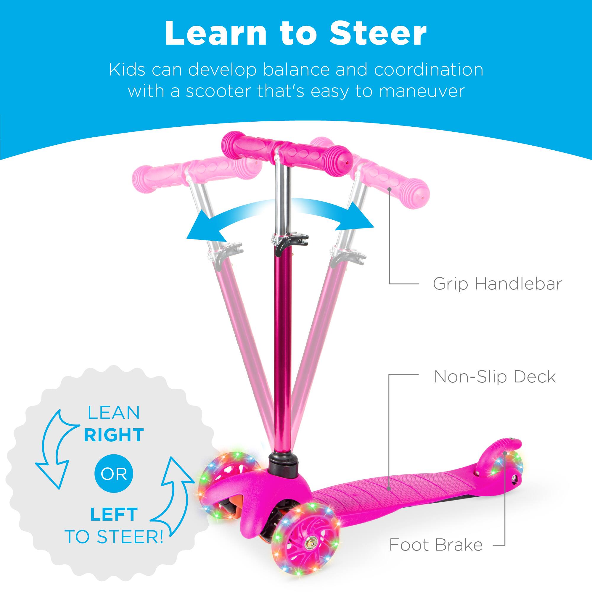 Learn to Steer

Kids can develop balance and coordination with a scooter that's easy to maneuver

Grip Handlebar

Non-Slip Deck

Foot Brake

LEAN RIGHT OR LEFT TO STEER!