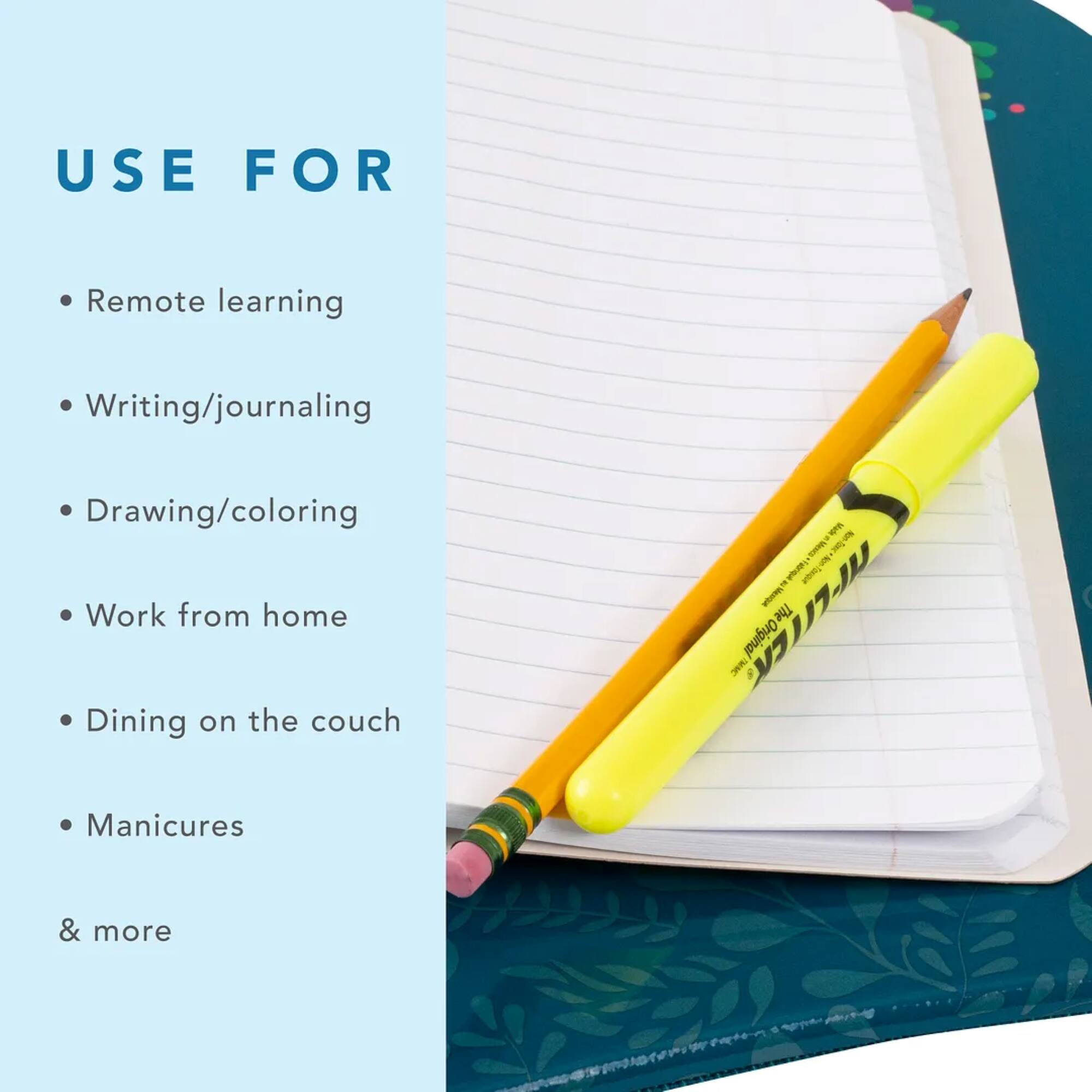 USE FOR Remote learning Writing/journaling Drawing/coloring Work from home Dining on the couch Manicures & more
