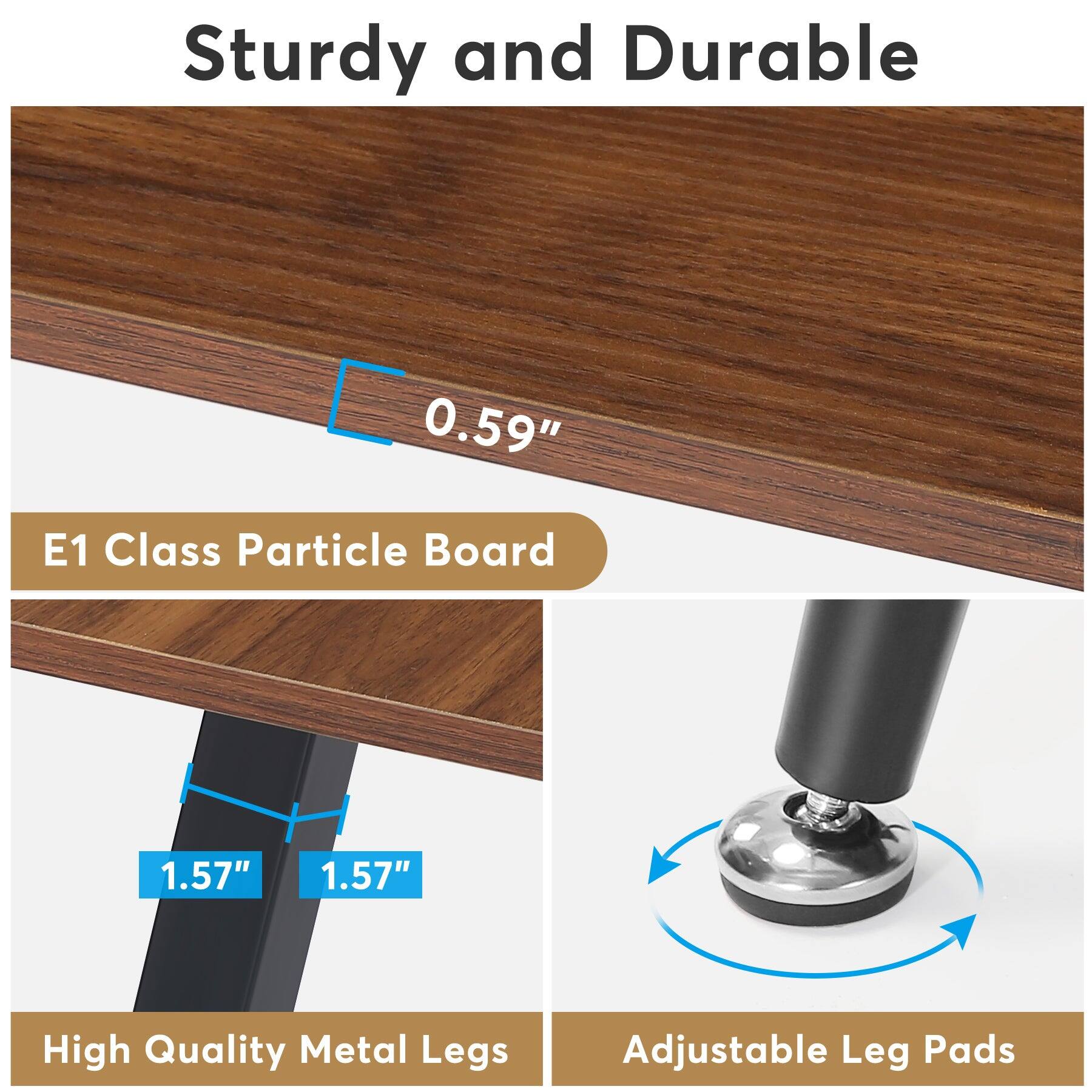 Sturdy and Durable

0.59" E1 Class Particle Board

1.57" 1.57"

High Quality Metal Legs

Adjustable Leg Pads