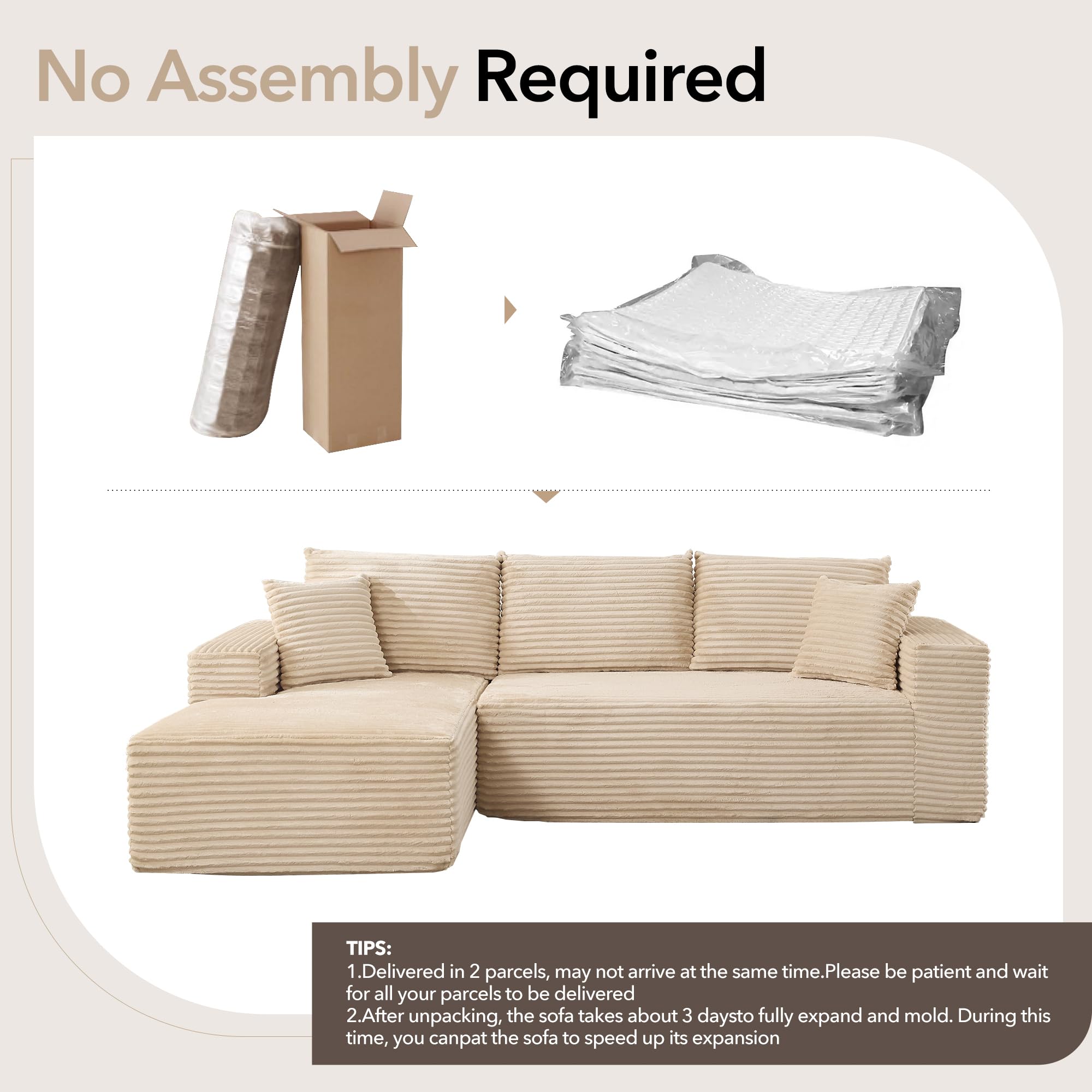 No Assembly Required

TIPS:
1. Delivered in 2 parcels, may not arrive at the same time. Please be patient and wait for all your parcels to be delivered.
2. After unpacking, the sofa takes about 3 days to fully expand and mold. During this time, you can pat the sofa to speed up its expansion.