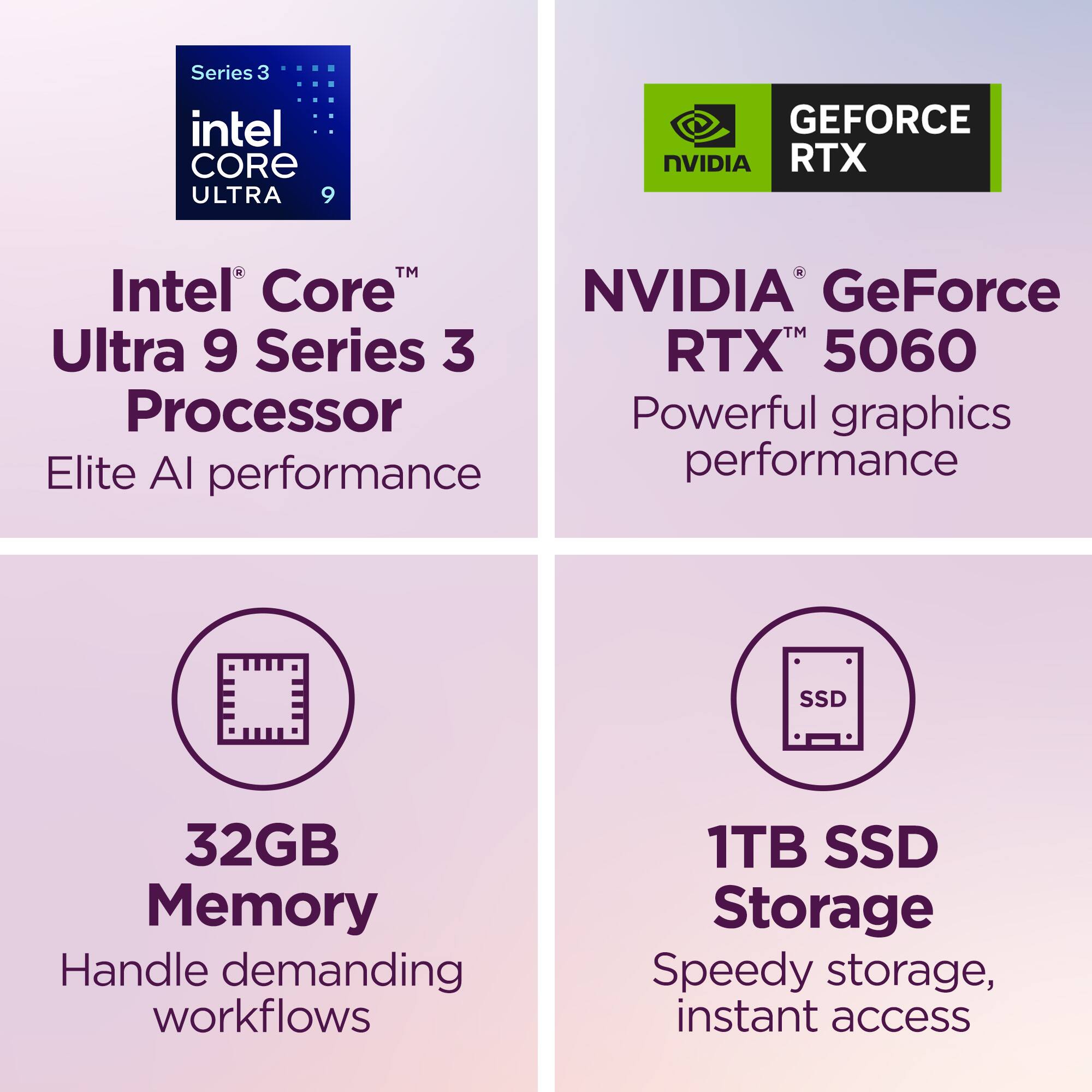 Series 3 Intel Core Ultra 9 Processor  
Elite AI performance  

NVIDIA GeForce RTX 5060  
Powerful graphics performance  

32GB Memory  
Handle demanding workflows  

1TB SSD Storage  
Speedy storage, instant access