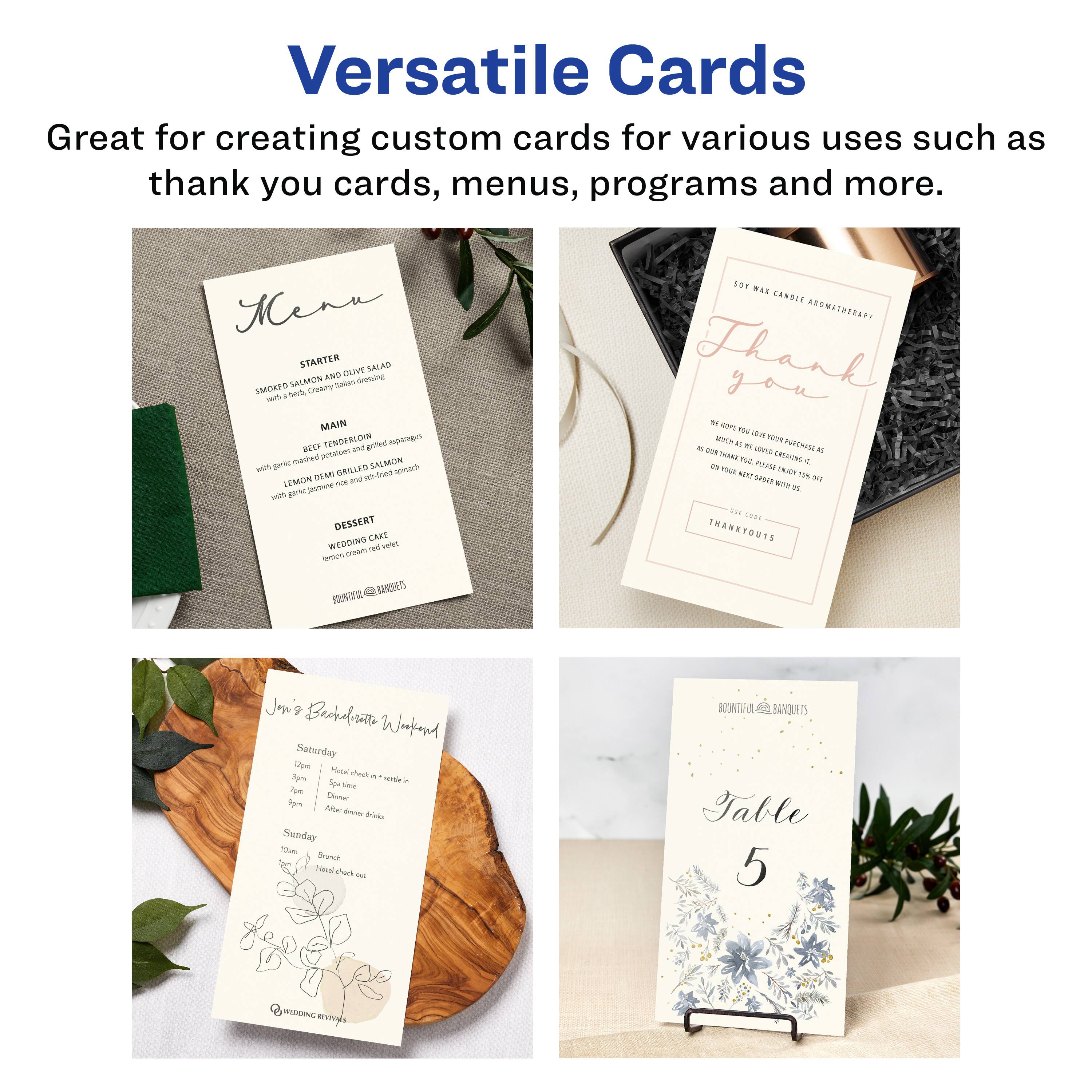 Versatile Cards  
Great for creating custom cards for various uses such as thank you cards, menus, programs and more.

Menu  
STARTER  
SMOKED SALMON AND DILL YUCCA SALAD  
with fennel, cucumber, and Italian dressing  

MAIN  
BEEF TENDERLOIN  
with roasted garlic mashed potatoes, sautéed asparagus, and lemon demi-glace  
LEMON DEMI-GLACÉ GRILLED SALMON  
with basil pesto risotto and sautéed spinach  

DESSERT  
WEDDING CAKE  
lemon cream cheese frosting  

BOUNTIFUL BANQUETS  

Thank You  
SOY WAX CANDLE AROMATHERAPY  
WE HOPE YOU LOVE YOUR PORTRAIT AS MUCH AS WE LOVE CREATING IT.  
AS YOU LEAVE PLEASE TAKE IT WITH YOU  
ON YOUR JOURNEY WITH US  
THANK YOU  

THANK YOU  

Jon's Backyard Wedding  
Saturday  
12pm - Cocktail & sit down  
3pm - Dinner  
7pm - After dinner drinks  

Sunday  
10am - Brunch  
11am - Have check out  

BOUNTIFUL BANQUETS  

Table 5
