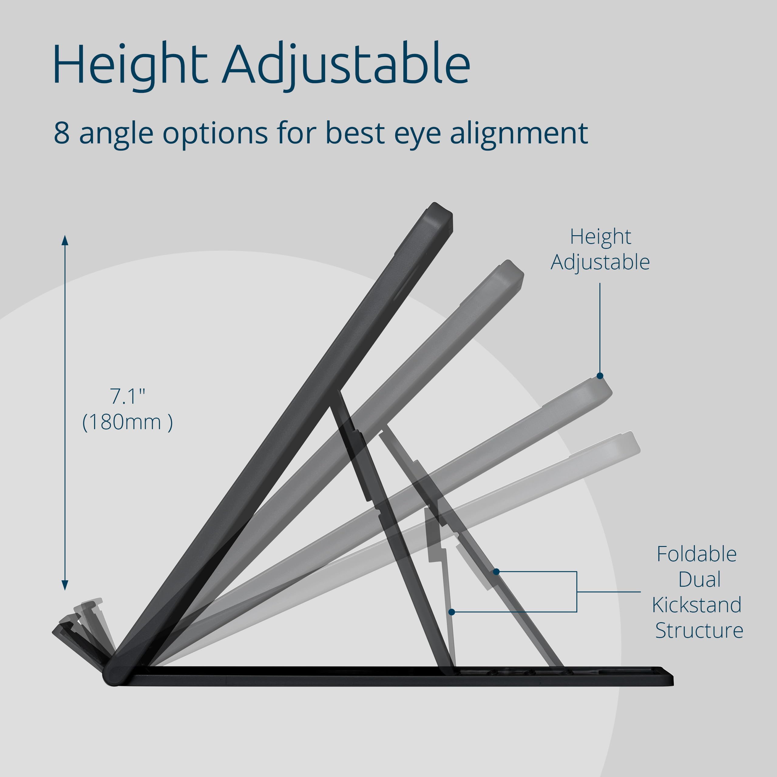 Height Adjustable  
8 angle options for best eye alignment  

Height Adjustable  
7.1" (180mm)  

Foldable Dual Kickstand Structure