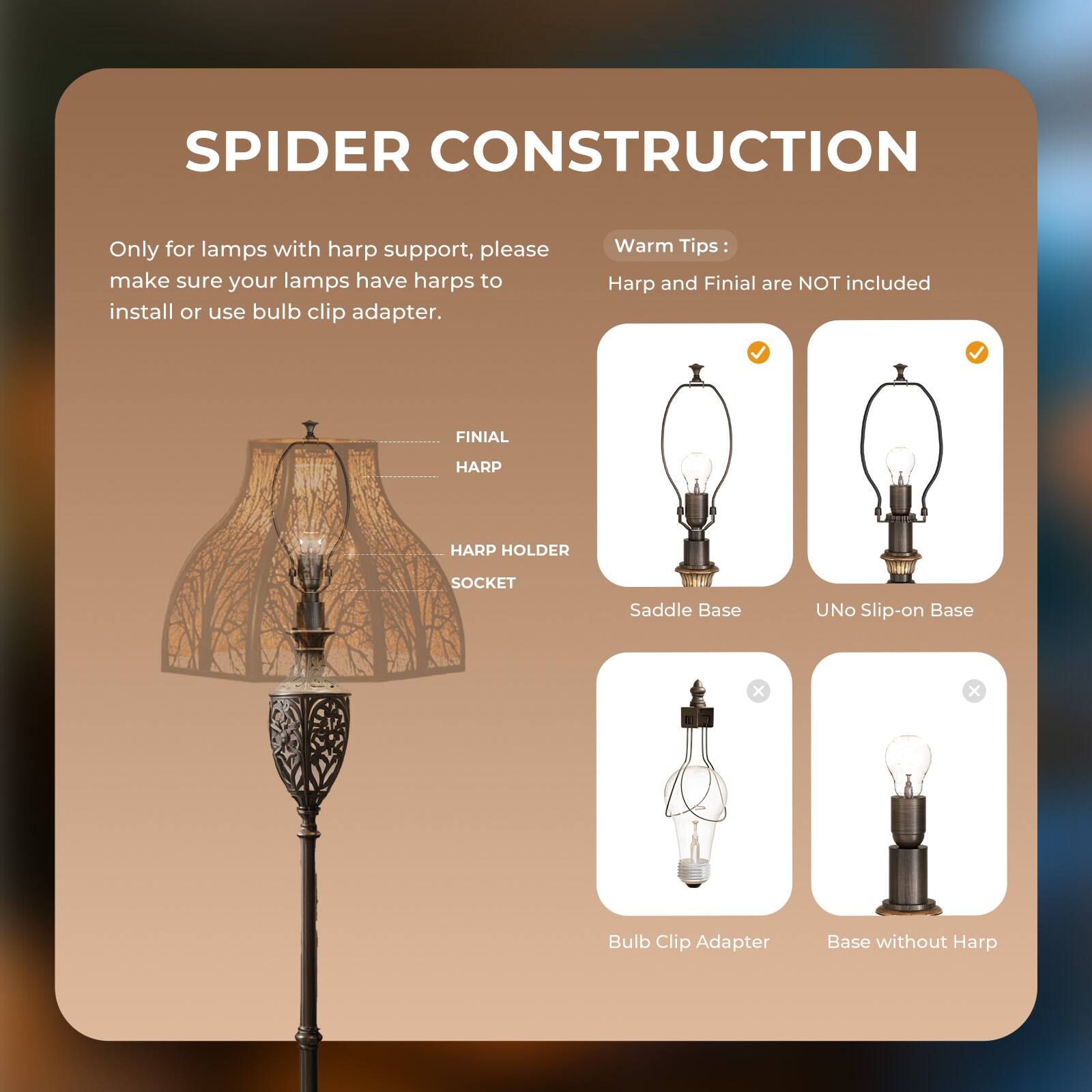 SPIDER CONSTRUCTION

Only for lamps with harp support, please make sure your lamps have harps to install or use bulb clip adapter.

Warm Tips:
Harp and Finial are NOT included

FINIAL HARP
HARP HOLDER
SOCKET
Saddle Base
UNO Slip-on Base
Bulb Clip Adapter
Base without Harp