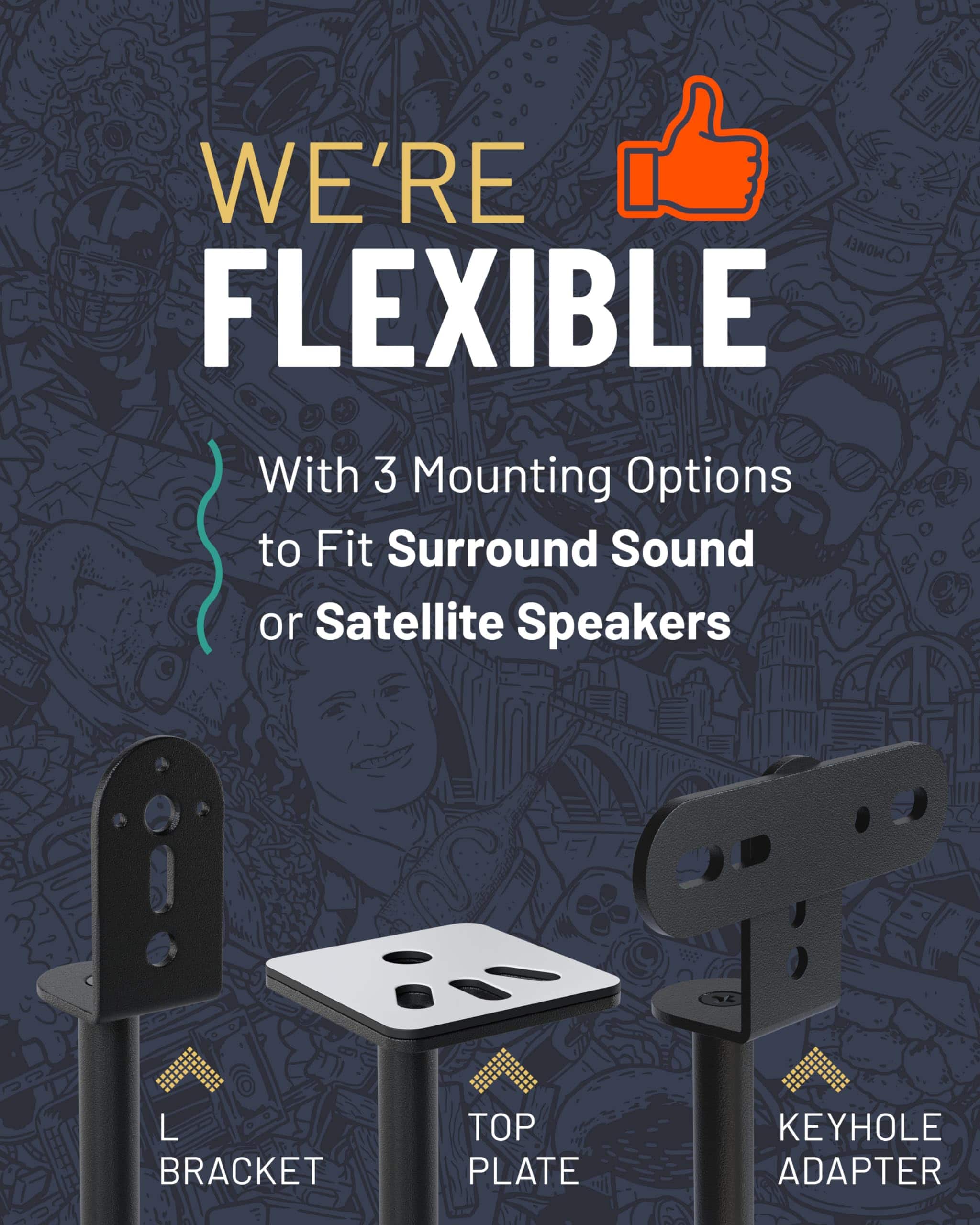 WE'RE FLEXIBLE
With 3 Mounting Options to Fit Surround Sound or Satellite Speakers
L BRACKET
TOP PLATE
KEYHOLE ADAPTER