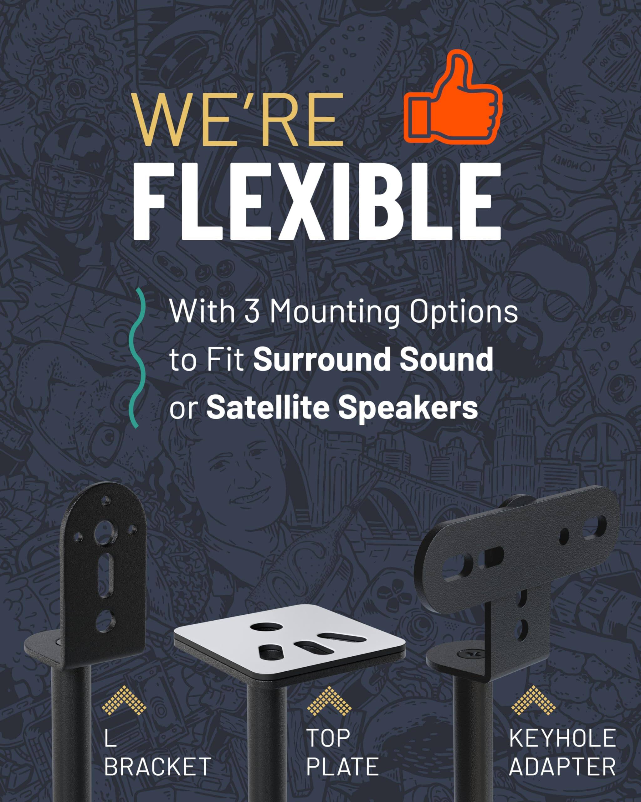 WE'RE FLEXIBLE
With 3 Mounting Options to Fit Surround Sound or Satellite Speakers
L BRACKET
TOP PLATE
KEYHOLE ADAPTER