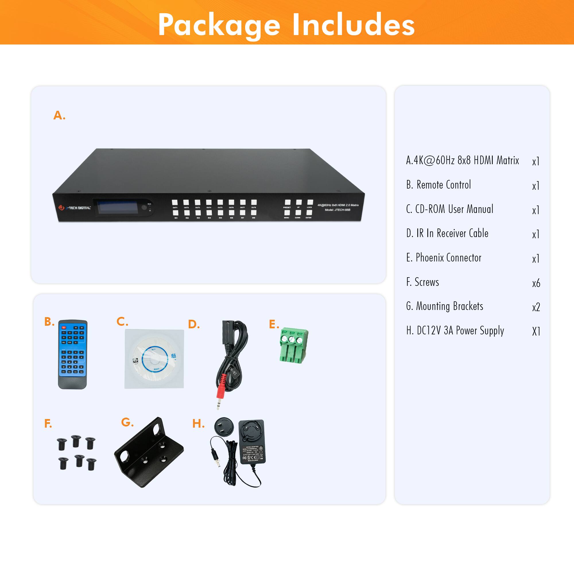Package Includes

A. 4K @60Hz 8x8 HDMI Matrix x1

B. Remote Control x1

C. CD-ROM User Manual x1

D. IR In Receiver Cable x1

E. Phoenix Connector x1

F. Screws x6

G. Mounting Brackets x2

H. DC12V 3A Power Supply x1