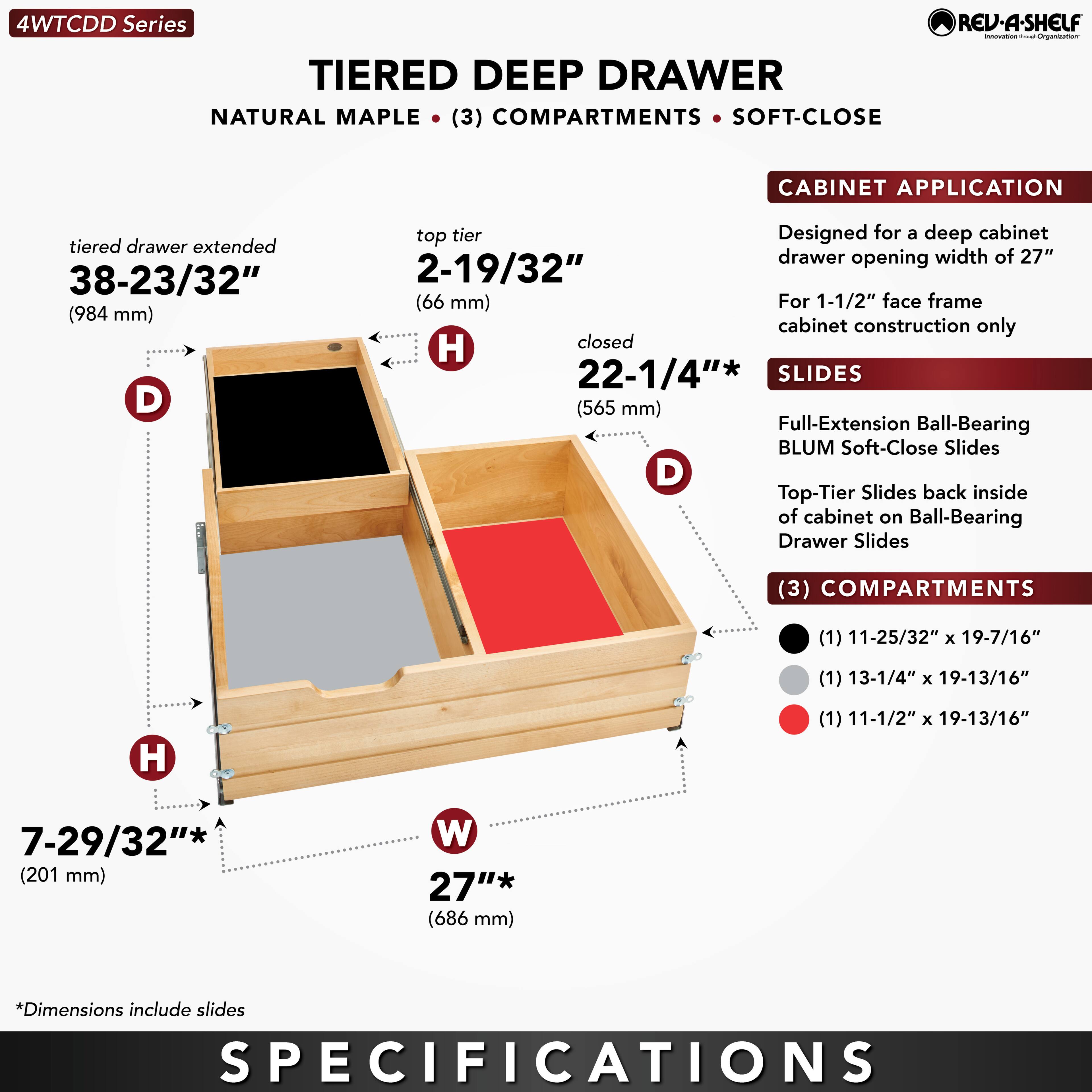 **4WTCCDD Series**

**TIERED DEEP DRAWER**  
NATURAL MAPLE • (3) COMPARTMENTS • SOFT-CLOSE

**CABINET APPLICATION**  
Designed for a deep cabinet drawer opening width of 27"  
For 1-1/2" face frame cabinet construction only

**SLIDES**  
Full-Extension Ball-Bearing BLUM Soft-Close Slides  
Top-Tier Slides back inside of cabinet on Ball-Bearing Drawer Slides

**COMPARTMENTS**  
(1) 11-25/32" x 19-7/16"  
(1) 13-1/4" x 19-13/16"  
(1) 11-1/2" x 19-13/16"

**DIMENSIONS**  
- Tiered drawer extended: 38-23/32" (984 mm)  
- Top tier: 2-19/32" (66 mm)  
- Closed: 22-1/4" (565 mm)  
- Height (H): 7-29