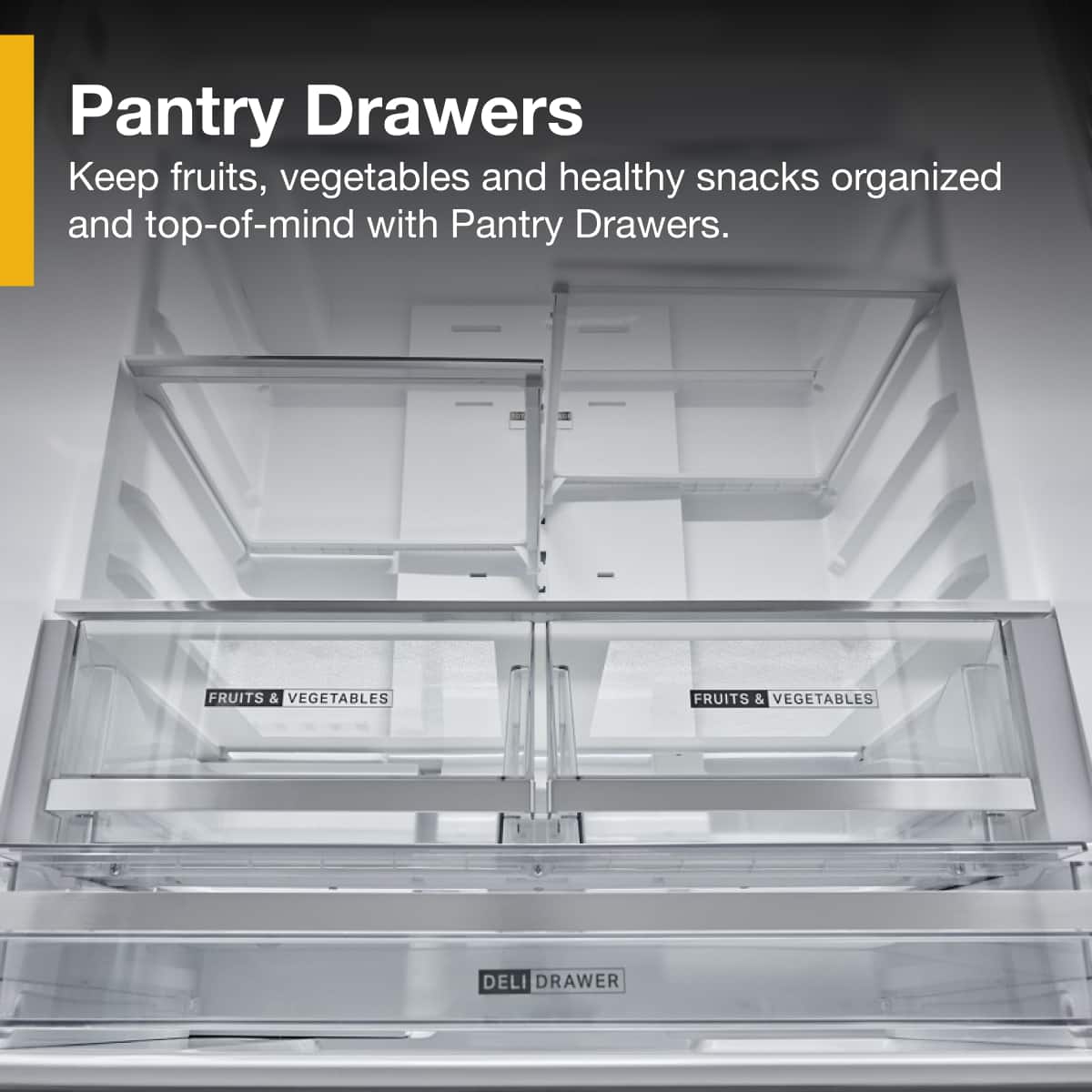 Pantry Drawers
Keep fruits, vegetables and healthy snacks organized and top-of-mind with Pantry Drawers.
FRUITS & VEGETABLES
FRUITS & VEGETABLES
DELI DRAWER