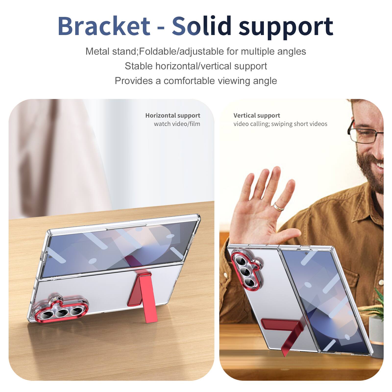 Bracket - Solid support

Metal stand; Foldable/adjustable for multiple angles
Stable horizontal/vertical support
Provides a comfortable viewing angle

Horizontal support
watch video/film

Vertical support
video calling; swiping short videos
