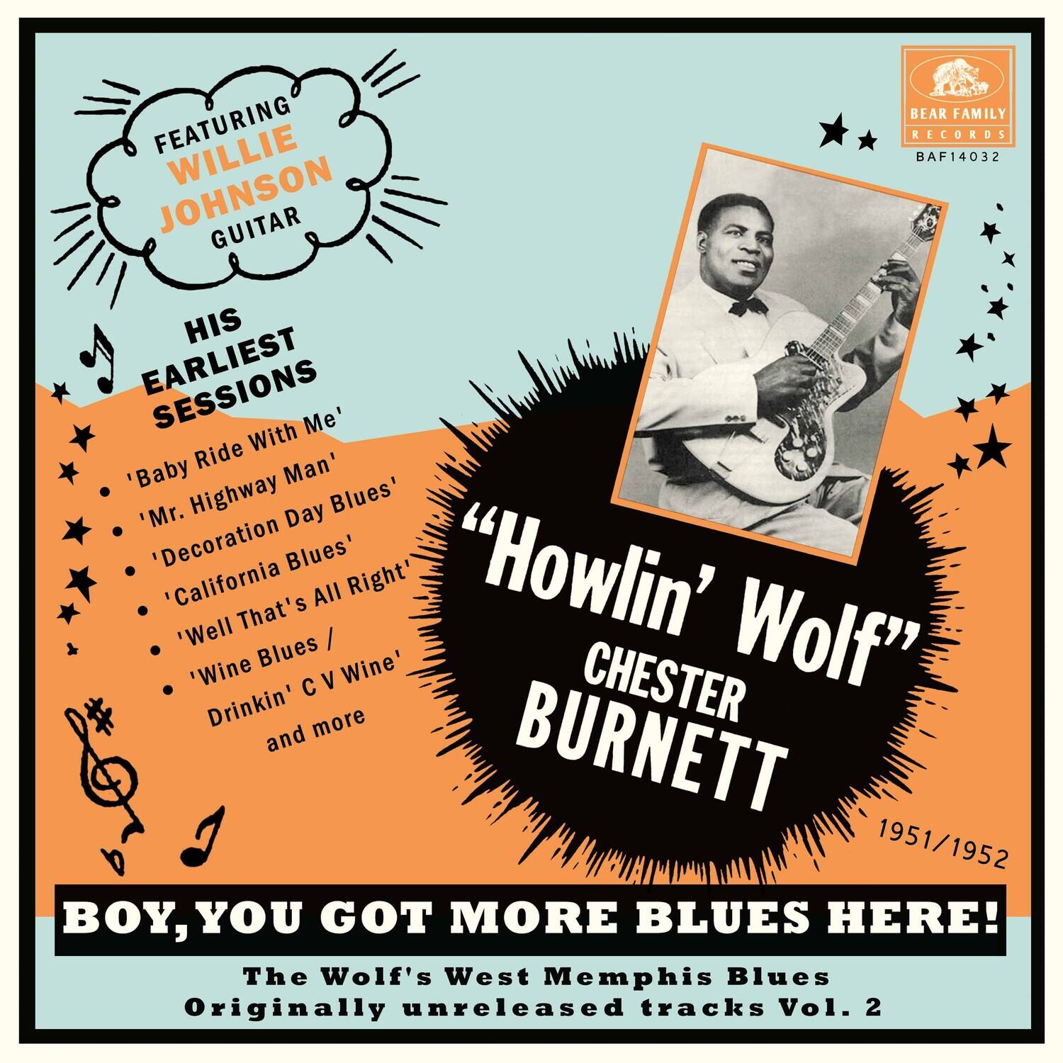 FEATURING WILLIE JOHNSON GUITAR

HIS EARLIEST SESSIONS

- 'Baby Ride With Me'
- 'Mr. Highway Man'
- 'Decoration Day Blues'
- 'California Blues'
- 'Well That's All Right'
- 'Wine Blues / Drinkin' C V Wine'
- and more

"“Howlin’ Wolf” CHESTER BURNETT

1951/1952

BOY, YOU GOT MORE BLUES HERE!

The Wolf's West Memphis Blues
Originally unreleased tracks Vol. 2

BEAR FAMILY RECORDS
BAF14032