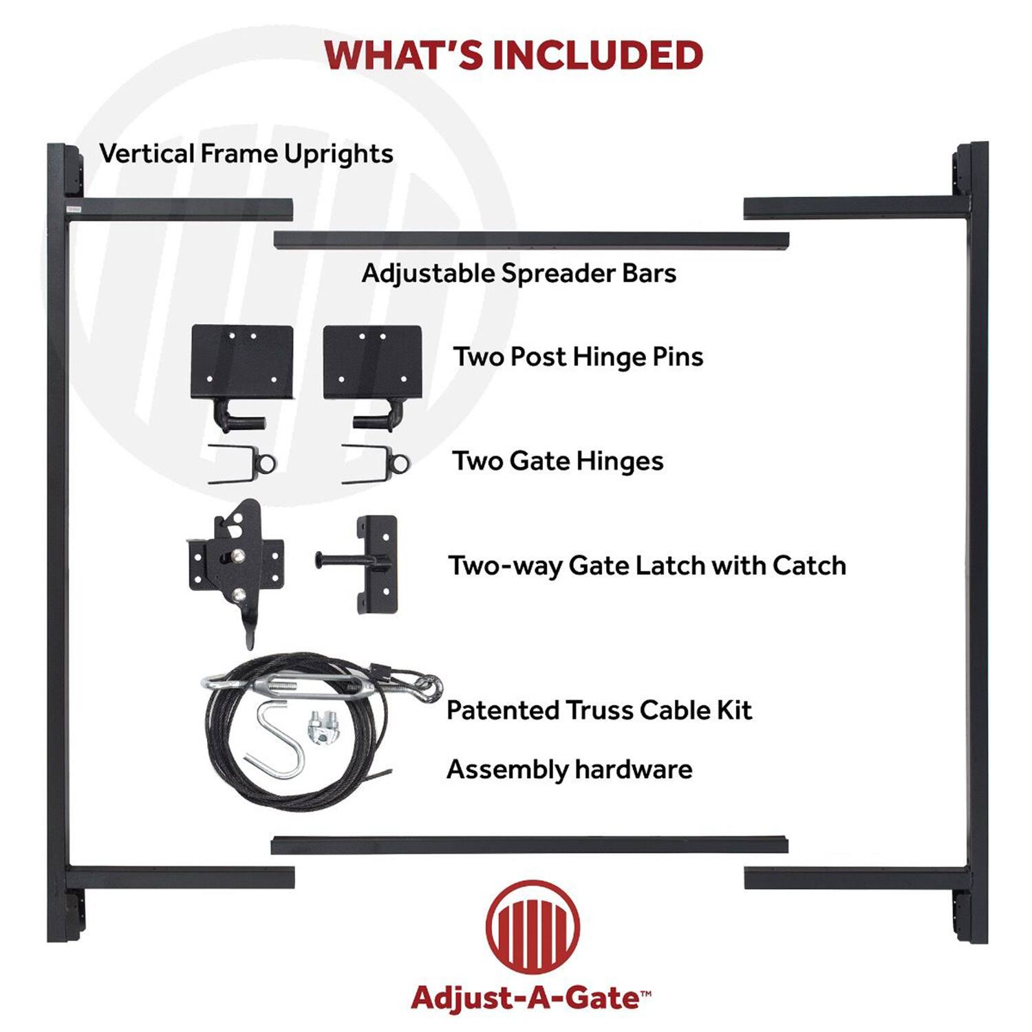WHAT'S INCLUDED

- Vertical Frame Uprights
- Adjustable Spreader Bars
- Two Post Hinge Pins
- Two Gate Hinges
- Two-way Gate Latch with Catch
- Patented Truss Cable Kit
- Assembly hardware

Adjust-A-Gate™