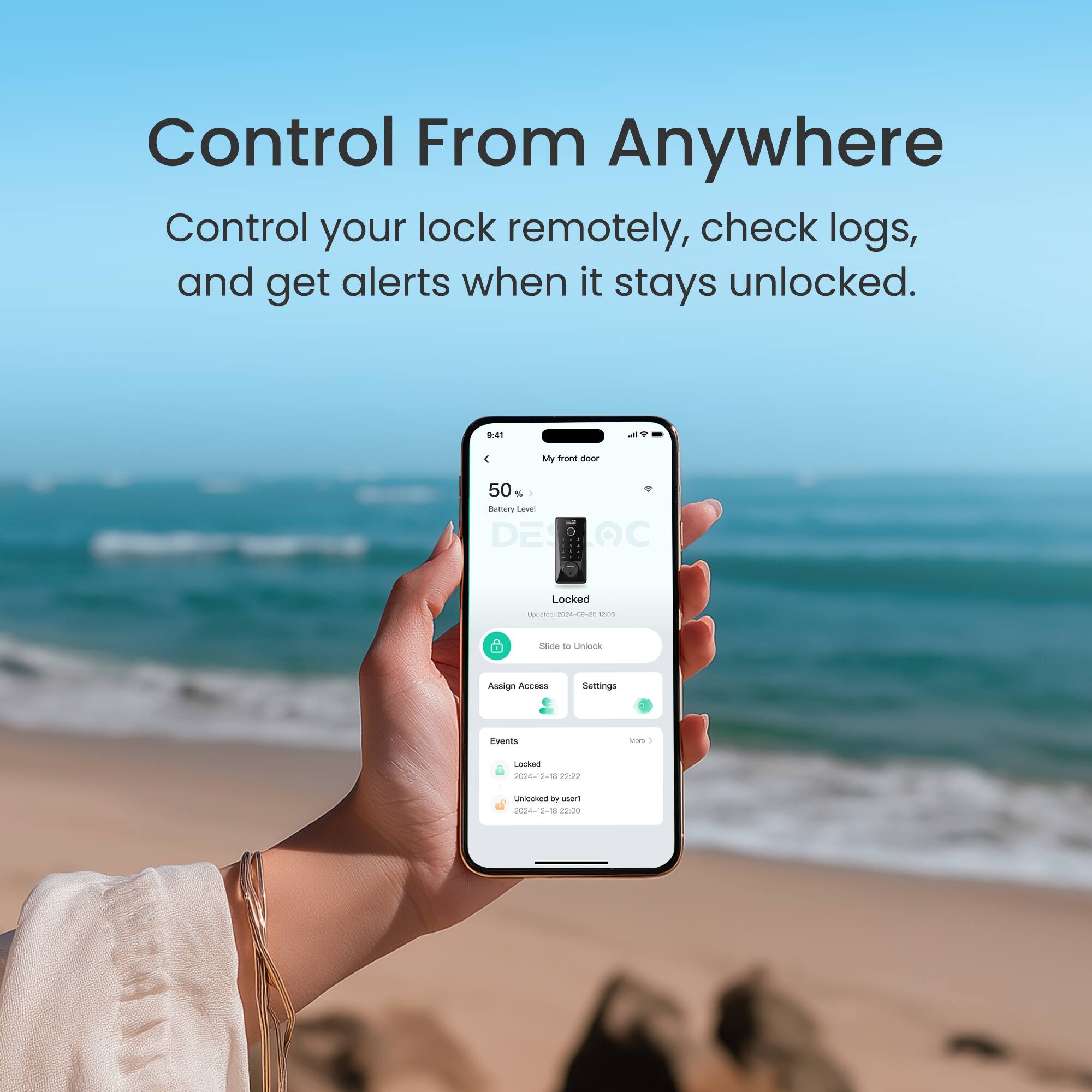 Control From Anywhere: Control your lock remotely, check logs, and get alerts when it stays unlocked.

9:41
My front door
50% Battery Level: DE C
Locked
Last Update: 2024-12-28 12:22:22
Locked - 2024-12-28 12:20:00
Unlocked - 2024-12-10 12:20:00

Assign Access Settings
Events
Locked - 2024-12-28 12:20:00
Unlocked - 2024-12-10 12:20:00