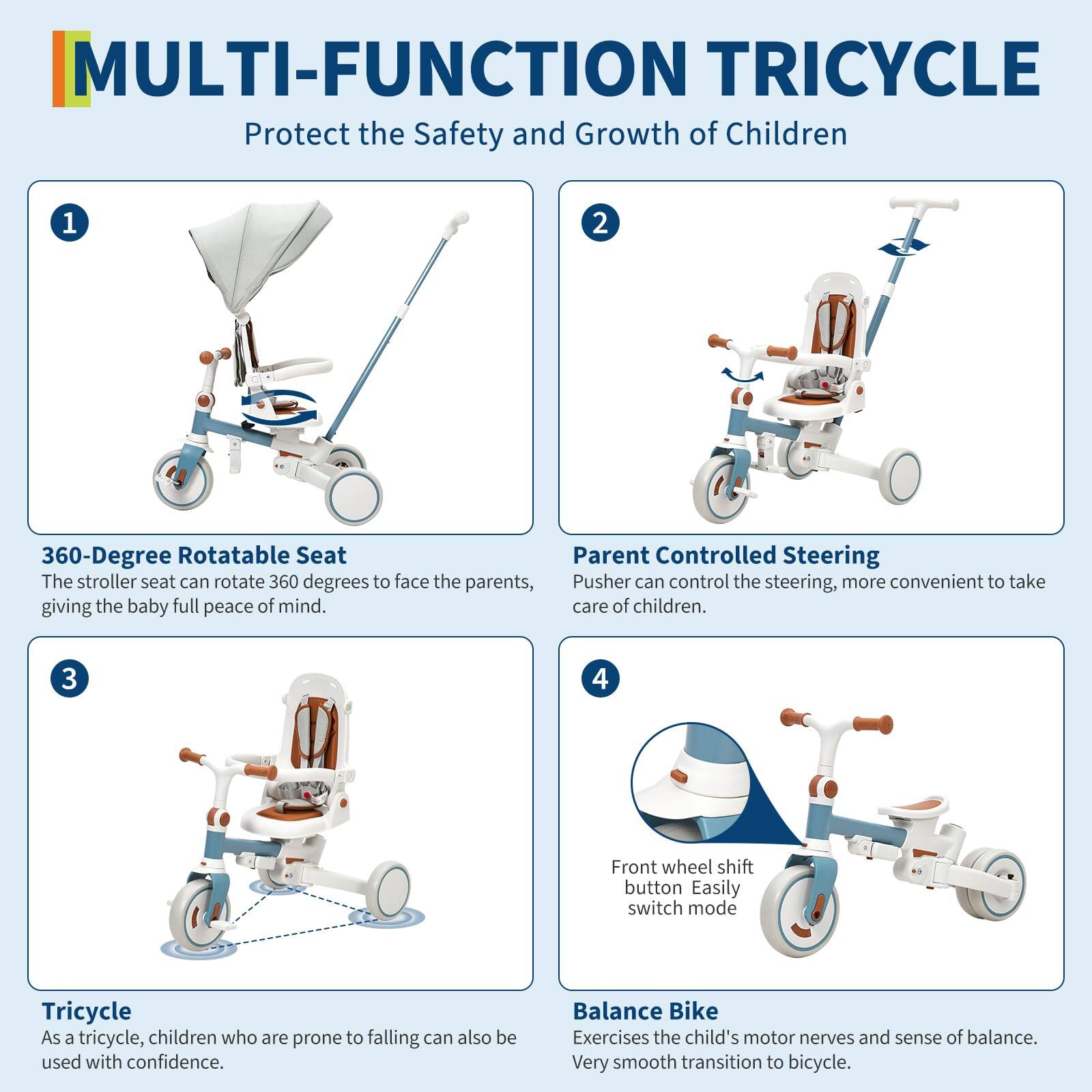 **MULTI-FUNCTION TRICYCLE**  
Protect the Safety and Growth of Children

1. **360-Degree Rotatable Seat**  
   The stroller seat can rotate 360 degrees to face the parents, giving the baby full peace of mind.

2. **Parent Controlled Steering**  
   Pusher can control the steering, more convenient to take care of children.

3. **Tricycle**  
   As a tricycle, children who are prone to falling can also be used with confidence.

4. **Front Wheel Shift Button**  
   Easily switch mode

5. **Balance Bike**  
   Exercises the child's motor nerves and sense of balance. Very smooth transition to bicycle.