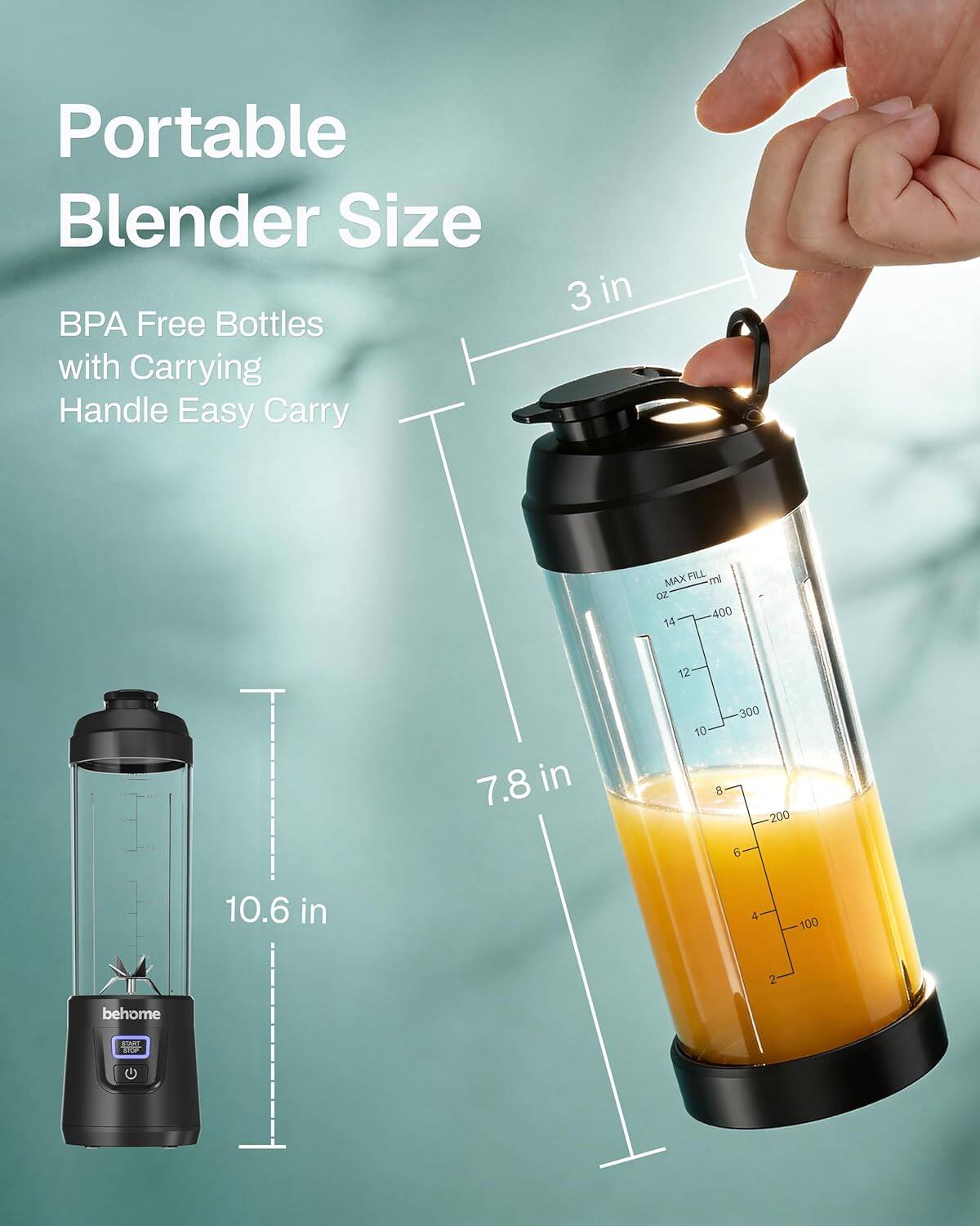 Portable Blender Size  
BPA Free Bottles with Carrying Handle Easy Carry  

3 in  
7.8 in  
10.6 in  

MAX FILL  
ml  
400  
300  
200  
100  

Oz  
14  
12  
10  
8  
6  
4  

behome