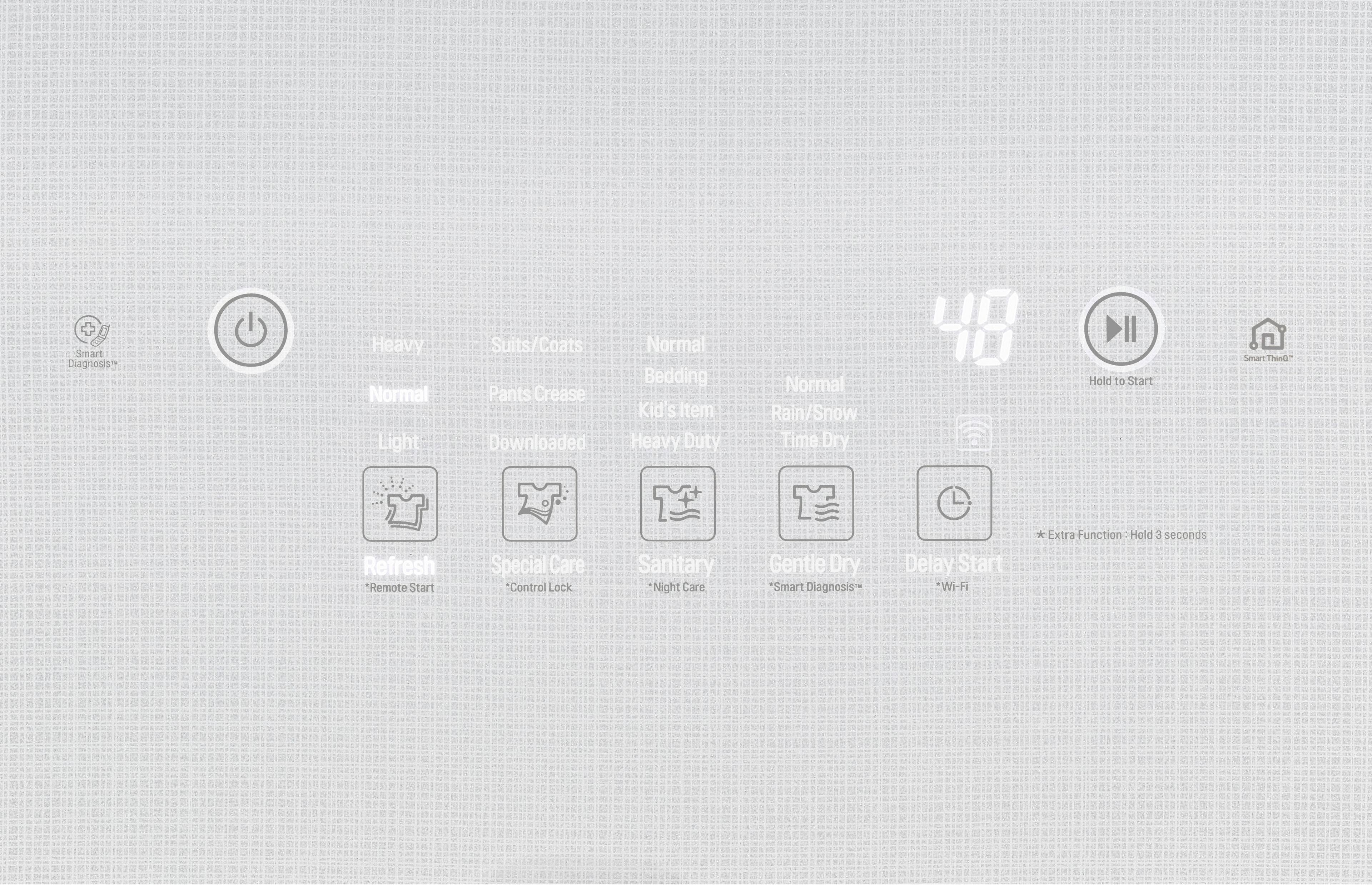 Smart Diagnosis  
Heavy  
Normal  
Light  
Suits/Coats  
Pants Crease  
Downloaded  
Normal  
Bedding  
Kid's Item  
Heavy Duty  
Normal  
Rain/Snow  
Time Dry  
Hold to Start  
Smart Thing  
Refresh  
*Remote Start  
Special Care  
*Control Lock  
Sanitary  
*Night Care  
Gentle Dry  
Delay Start  
Smart Diagnosis  
*Wi-Fi  
Extra Function  
Hold 3 seconds