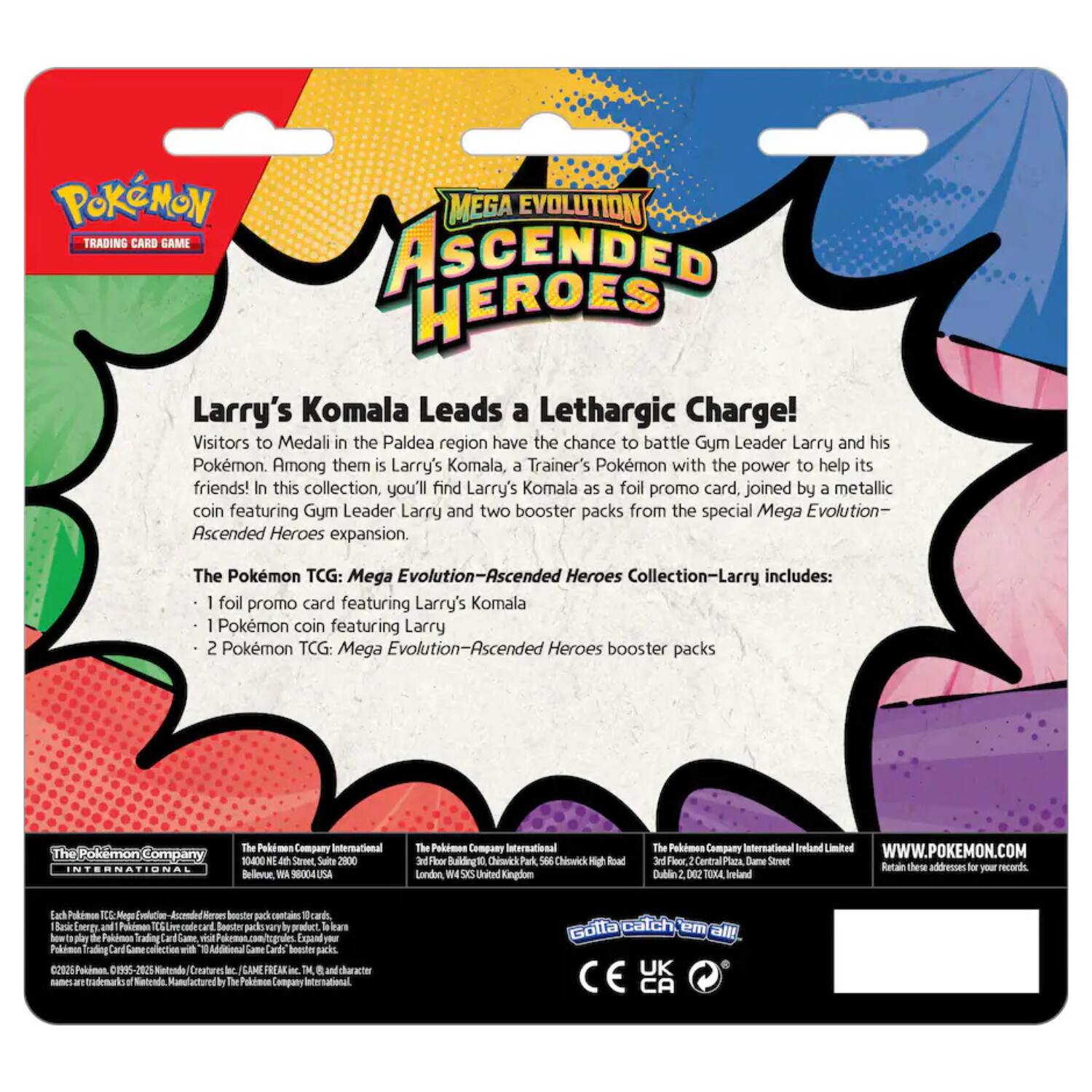POKÉMON MEGA EVOLUTION TRADING CARD GAME ASCENDED HEROES  
Larry's Komala Leads a Lethargic Charge!  

Visitors to Medali in the Paldea region have the chance to battle Gym Leader Larry and his Pokémon. Among them is Larry's Komala, a Trainer's Pokémon with the power to help its friends! In this collection, you'll find Larry's Komala as a foil promo card, joined by a metallic coin featuring Gym Leader Larry and two booster packs from the special Mega Evolution- Ascended Heroes expansion.  

The Pokémon TCG: Mega Evolution-Ascended Heroes Collection-Larry includes:  
- 1 foil promo card featuring Larry's Komala  
- 1 Pokémon coin featuring Larry  
- 2 Pokémon TCG: Mega Evolution-Ascended Heroes booster packs  

The Pokémon Company International  
10400 NE 4th Street, Suite 3000  
Bellevue, WA 98004 USA  

The Pokémon Company International  
3rd Floor, Building 1, Central Park,  
Chislehurst Road  
London W9 1GQ United Kingdom  

The Pokémon Company International Ireland Limited  
3rd Floor, 2 Central Plaza, Dame Street  
Dublin