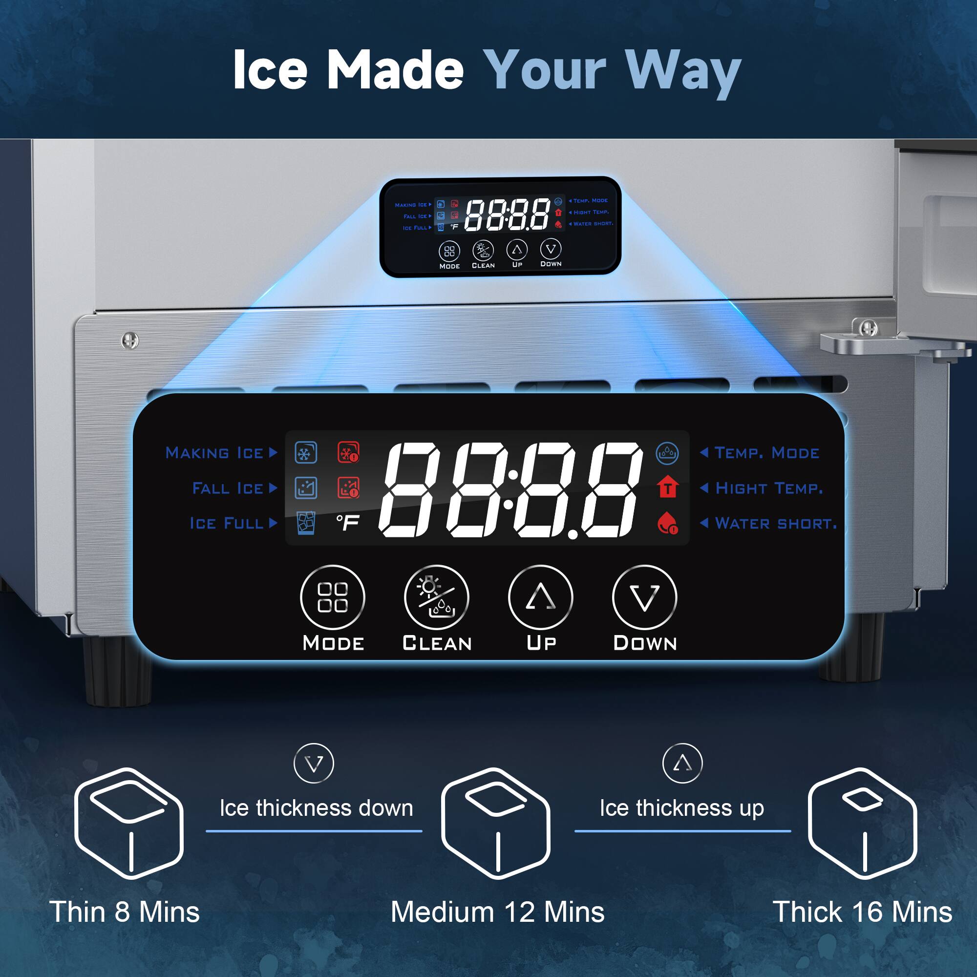 Ice Made Your Way

MAKING ICE
FALL ICE
ICE FULL

00:00

TEMP. MODE
HIGH TEMP.
WATER SHORT.

MODE CLEAN UP DOWN

Ice thickness down
Thin 8 Mins

Ice thickness up
Medium 12 Mins

Ice thickness up
Thick 16 Mins