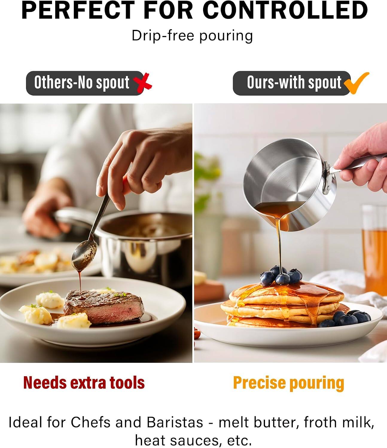 PERFECT FOR CONTROLLED Drip-free pouring

Others-No spout
Ours-with spout

Needs extra tools
Precise pouring

Ideal for Chefs and Baristas - melt butter, froth milk, heat sauces, etc.
