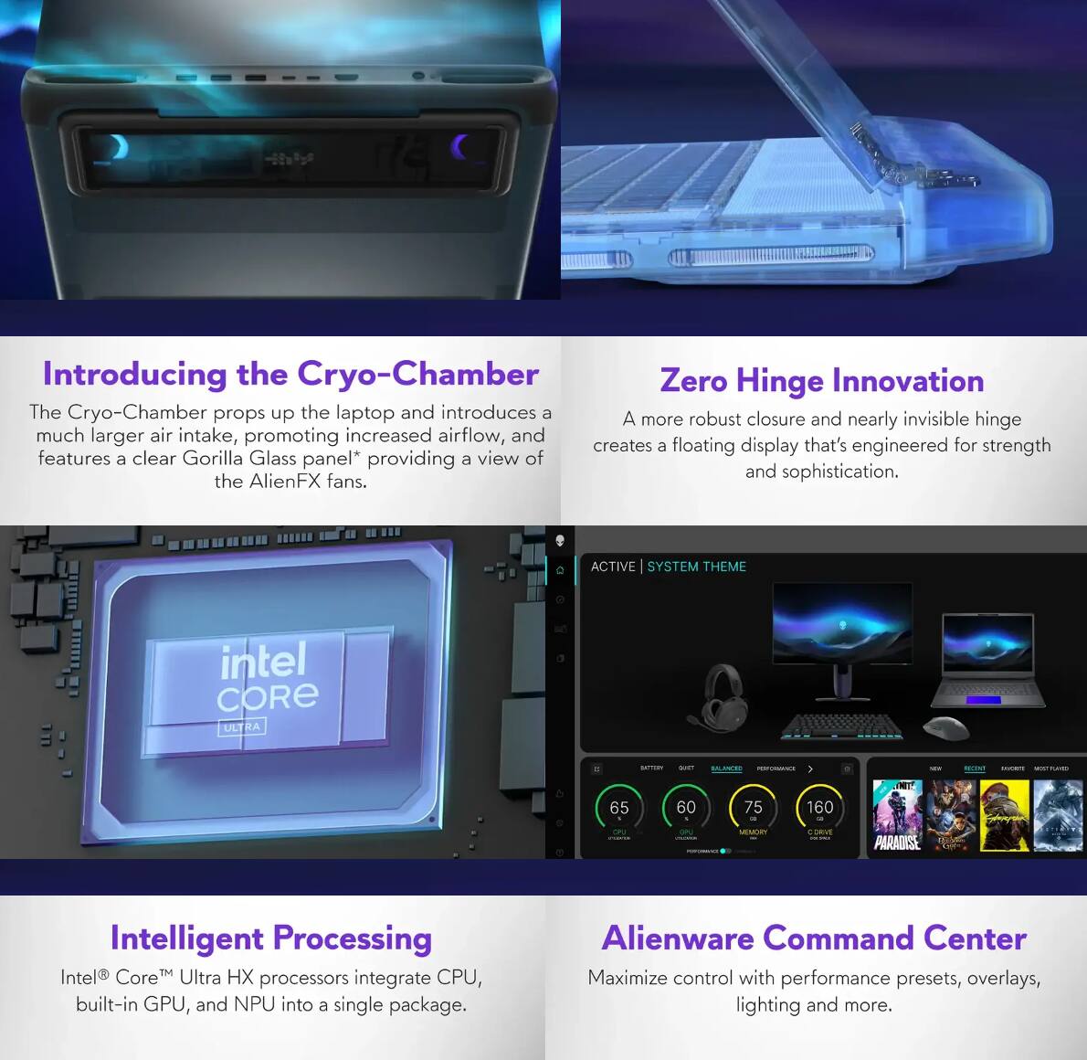 **Introducing the Cryo-Chamber**  
The Cryo-Chamber props up the laptop and introduces a much larger air intake, promoting increased airflow, and features a clear Gorilla Glass panel* providing a view of the AlienFX fans.

**Zero Hinge Innovation**  
A more robust closure and nearly invisible hinge creates a floating display that's engineered for strength and sophistication.

**Intelligent Processing**  
Intel® Core™ Ultra HX processors integrate CPU, built-in GPU, and NPU into a single package.

**Alienware Command Center**  
Maximize control with performance presets, overlays, lighting and more.

*ACTIVE | SYSTEM THEME*  
65 | 60 | 75 | 160  
BATTERY | SUSTAIN | BALANCE | PERFORMANCE  
CPU | GPU | MEMORY | C DRIVE  

*Intel® Core™ Ultra HX processors integrate CPU, built-in GPU, and NPU into a single package.*