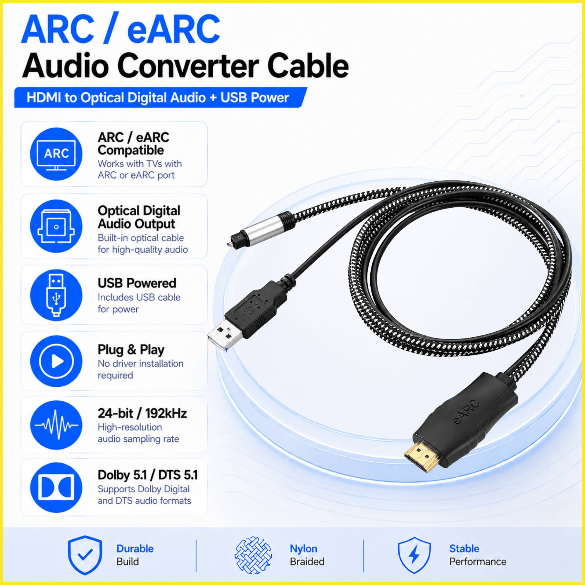 ARC/eARC Audio Converter Cable HDMI to Optical Digital Audio + USB Power

ARC
- ARC/eARC Compatible
- Works with TVs with ARC or eARC port

Optical Digital Audio Output
- Built-in optical cable for high-quality audio

USB Powered
- Includes USB cable for power

Plug & Play
- No driver installation required

24-bit / 192kHz
- High-resolution audio sampling rate

eARC
- Dolby 5.1 / DTS 5.1
- Supports Dolby Digital and DTS audio formats

Durable Build
- Nylon Braided
- Stable Performance