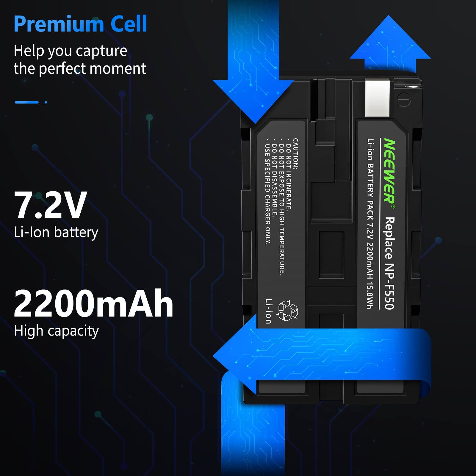 Premium Cell  
Help you capture the perfect moment  

7.2V  
Li-ion battery  

2200mAh  
High capacity  

CAUTION:  
- USE SPECIFIED CHARGER ONLY.  
- DO NOT EXPOSE TO HIGH TEMPERATURE.  
- DO NOT INCINERATE.  
- DO NOT DISASSEMBLE.  

Li-ion BATTERY PACK 7.2V 2200mAh 15.8Wh  

NEEWER  
Replace NP-F550