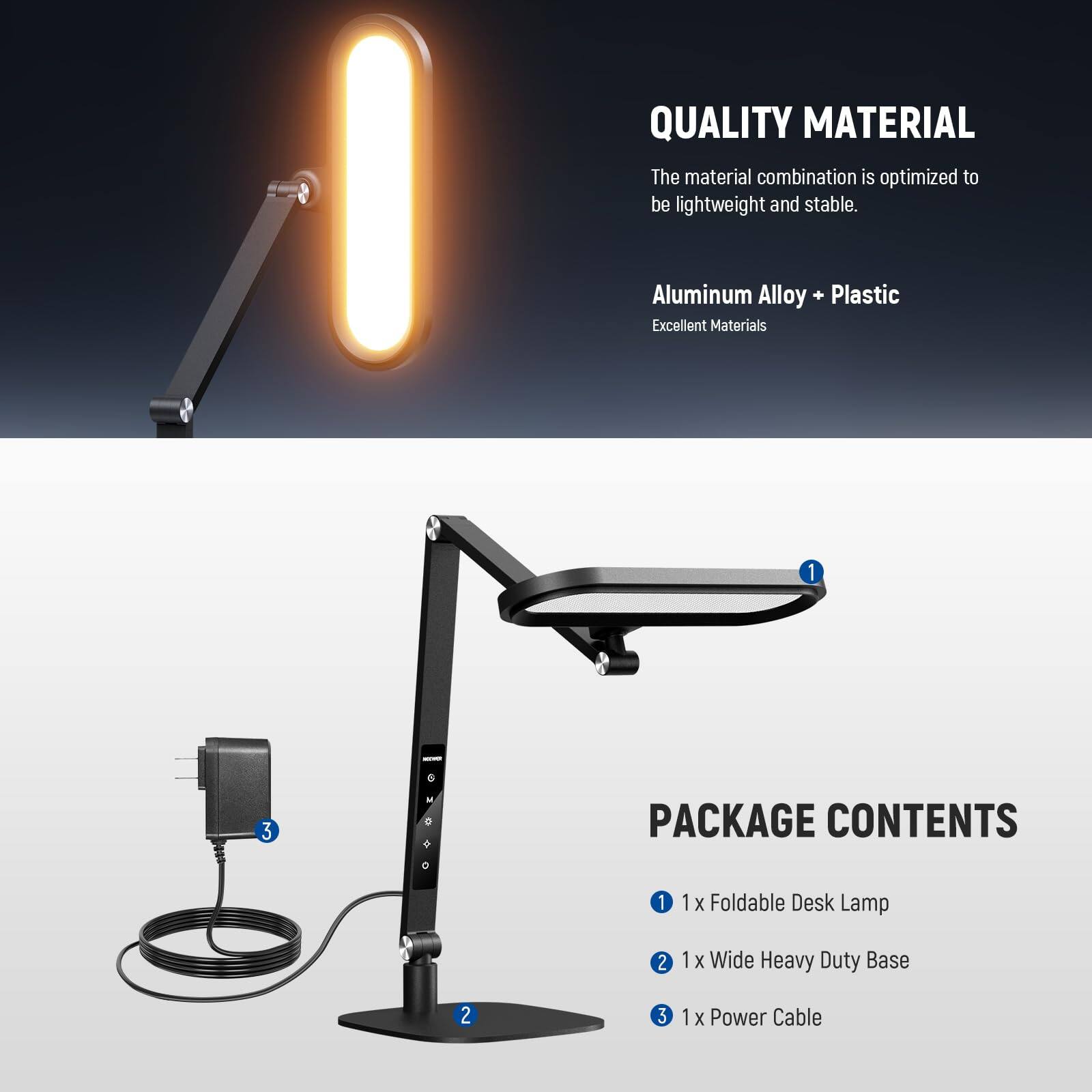 QUALITY MATERIAL  
The material combination is optimized to be lightweight and stable.  
Aluminum Alloy + Plastic  
Excellent Materials  

PACKAGE CONTENTS  
1. 1 x Foldable Desk Lamp  
2. 1 x Wide Heavy Duty Base  
3. 1 x Power Cable